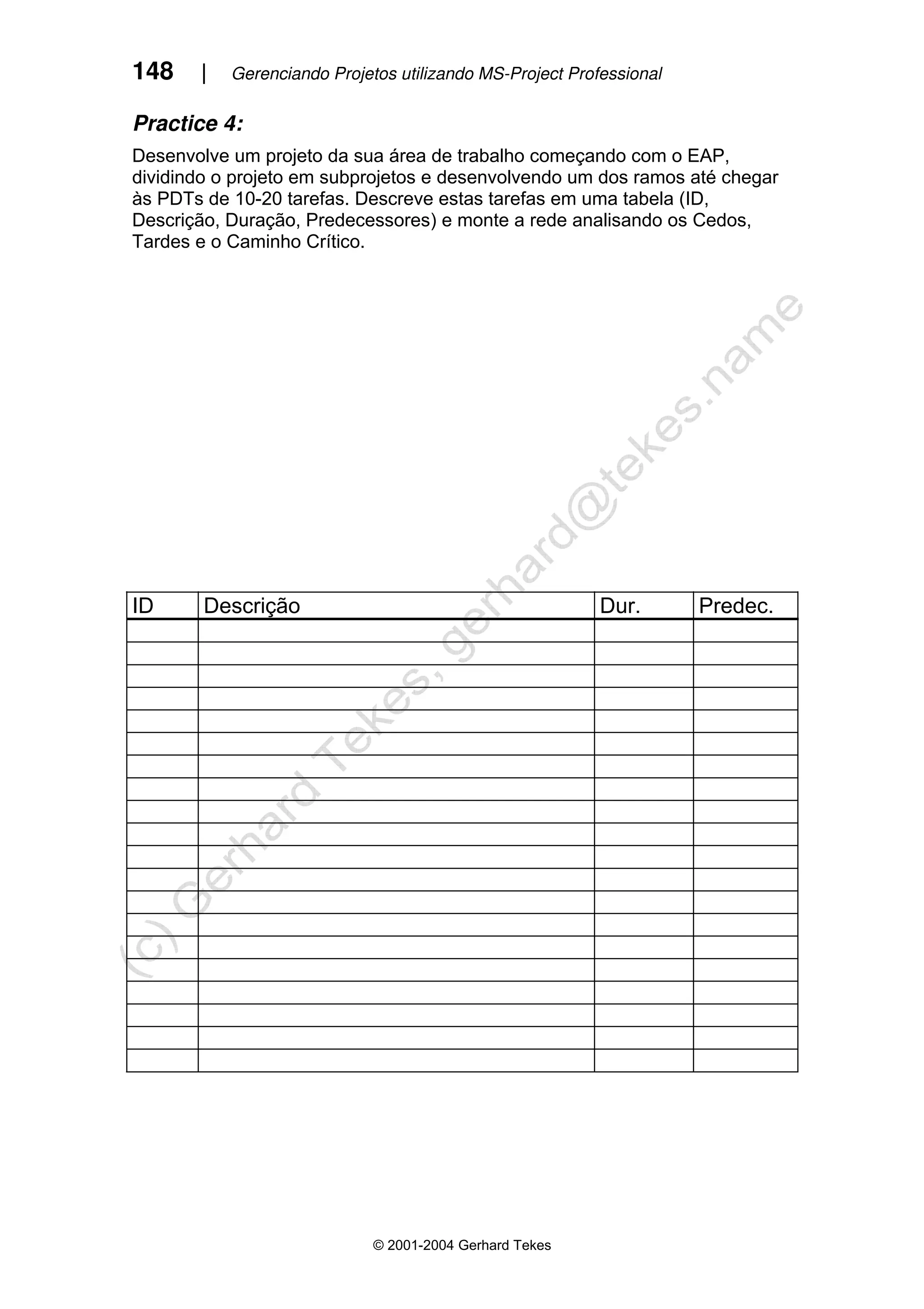 148 | Gerenciando Projetos utilizando MS-Project Professional
© 2001-2004 Gerhard Tekes
Practice 4:
Desenvolve um projeto da sua área de trabalho começando com o EAP,
dividindo o projeto em subprojetos e desenvolvendo um dos ramos até chegar
às PDTs de 10-20 tarefas. Descreve estas tarefas em uma tabela (ID,
Descrição, Duração, Predecessores) e monte a rede analisando os Cedos,
Tardes e o Caminho Crítico.
ID Descrição Dur. Predec.
 