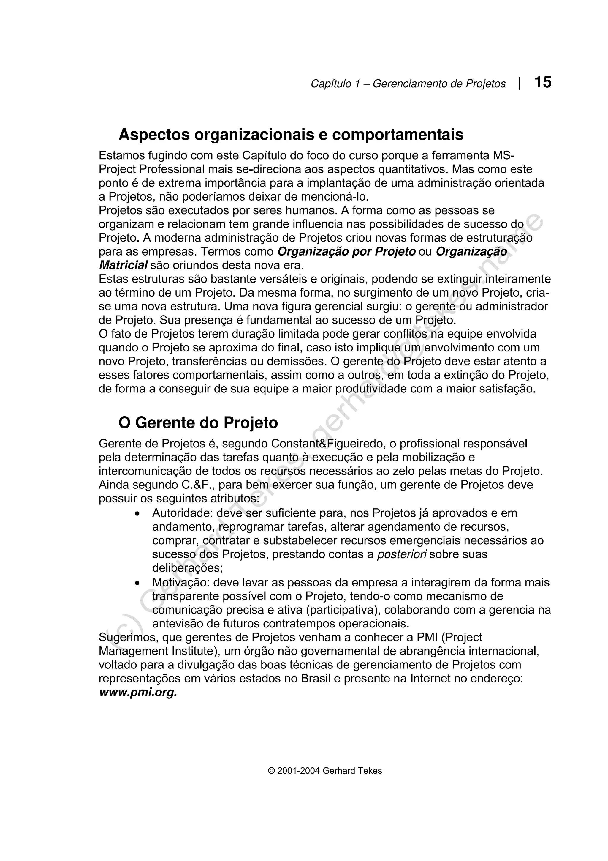 Capítulo 1 – Gerenciamento de Projetos | 15
© 2001-2004 Gerhard Tekes
Aspectos organizacionais e comportamentais
Estamos fugindo com este Capítulo do foco do curso porque a ferramenta MS-
Project Professional mais se-direciona aos aspectos quantitativos. Mas como este
ponto é de extrema importância para a implantação de uma administração orientada
a Projetos, não poderíamos deixar de mencioná-lo.
Projetos são executados por seres humanos. A forma como as pessoas se
organizam e relacionam tem grande influencia nas possibilidades de sucesso do
Projeto. A moderna administração de Projetos criou novas formas de estruturação
para as empresas. Termos como Organização por Projeto ou Organização
Matricial são oriundos desta nova era.
Estas estruturas são bastante versáteis e originais, podendo se extinguir inteiramente
ao término de um Projeto. Da mesma forma, no surgimento de um novo Projeto, cria-
se uma nova estrutura. Uma nova figura gerencial surgiu: o gerente ou administrador
de Projeto. Sua presença é fundamental ao sucesso de um Projeto.
O fato de Projetos terem duração limitada pode gerar conflitos na equipe envolvida
quando o Projeto se aproxima do final, caso isto implique um envolvimento com um
novo Projeto, transferências ou demissões. O gerente do Projeto deve estar atento a
esses fatores comportamentais, assim como a outros, em toda a extinção do Projeto,
de forma a conseguir de sua equipe a maior produtividade com a maior satisfação.
O Gerente do Projeto
Gerente de Projetos é, segundo Constant&Figueiredo, o profissional responsável
pela determinação das tarefas quanto à execução e pela mobilização e
intercomunicação de todos os recursos necessários ao zelo pelas metas do Projeto.
Ainda segundo C.&F., para bem exercer sua função, um gerente de Projetos deve
possuir os seguintes atributos:
• Autoridade: deve ser suficiente para, nos Projetos já aprovados e em
andamento, reprogramar tarefas, alterar agendamento de recursos,
comprar, contratar e substabelecer recursos emergenciais necessários ao
sucesso dos Projetos, prestando contas a posteriori sobre suas
deliberações;
• Motivação: deve levar as pessoas da empresa a interagirem da forma mais
transparente possível com o Projeto, tendo-o como mecanismo de
comunicação precisa e ativa (participativa), colaborando com a gerencia na
antevisão de futuros contratempos operacionais.
Sugerimos, que gerentes de Projetos venham a conhecer a PMI (Project
Management Institute), um órgão não governamental de abrangência internacional,
voltado para a divulgação das boas técnicas de gerenciamento de Projetos com
representações em vários estados no Brasil e presente na Internet no endereço:
www.pmi.org.
 