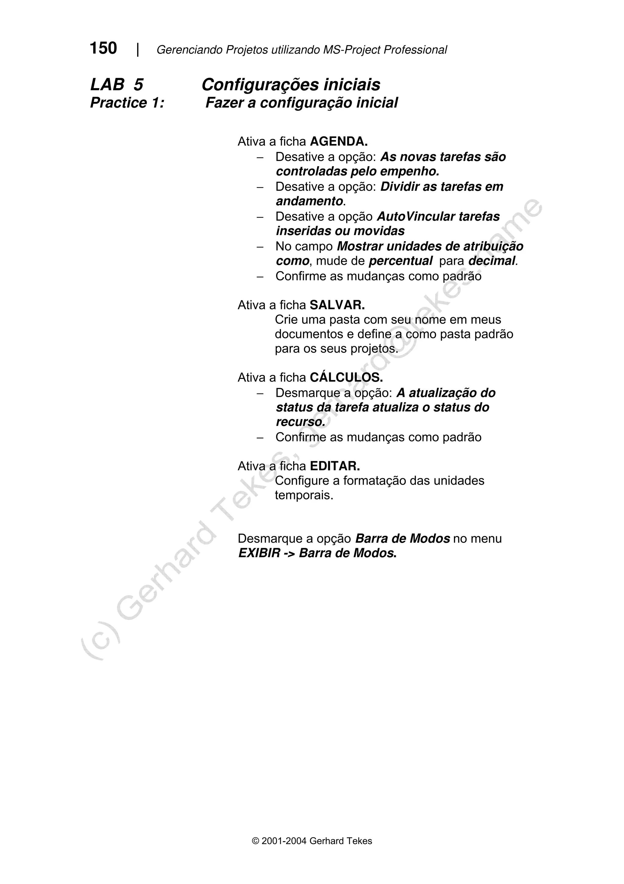 150 | Gerenciando Projetos utilizando MS-Project Professional
© 2001-2004 Gerhard Tekes
LAB 5 Configurações iniciais
Practice 1: Fazer a configuração inicial
Ativa a ficha AGENDA.
− Desative a opção: As novas tarefas são
controladas pelo empenho.
− Desative a opção: Dividir as tarefas em
andamento.
− Desative a opção AutoVincular tarefas
inseridas ou movidas
− No campo Mostrar unidades de atribuição
como, mude de percentual para decimal.
− Confirme as mudanças como padrão
Ativa a ficha SALVAR.
Crie uma pasta com seu nome em meus
documentos e define a como pasta padrão
para os seus projetos.
Ativa a ficha CÁLCULOS.
− Desmarque a opção: A atualização do
status da tarefa atualiza o status do
recurso.
− Confirme as mudanças como padrão
Ativa a ficha EDITAR.
Configure a formatação das unidades
temporais.
Desmarque a opção Barra de Modos no menu
EXIBIR -> Barra de Modos.
 