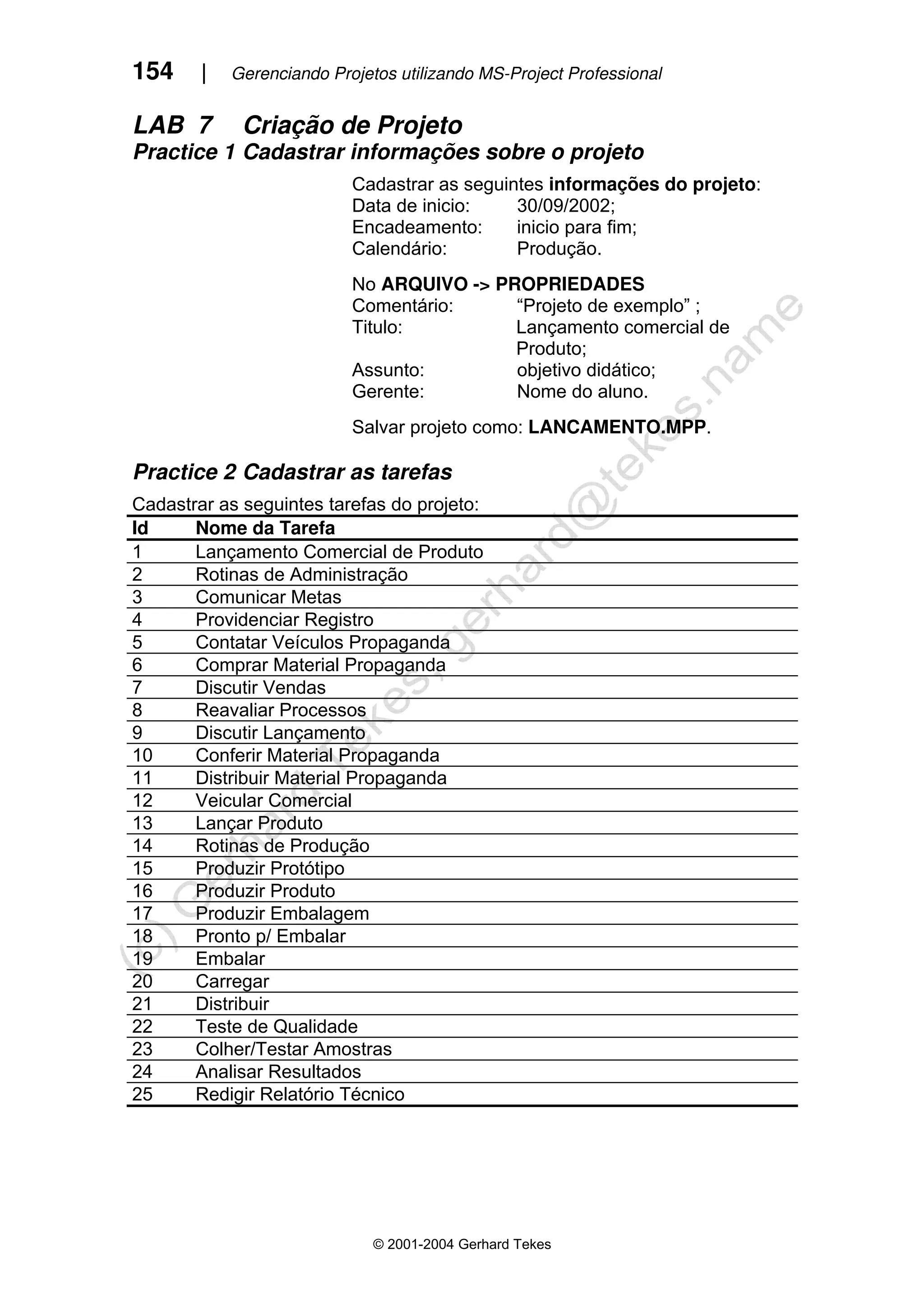 154 | Gerenciando Projetos utilizando MS-Project Professional
© 2001-2004 Gerhard Tekes
LAB 7 Criação de Projeto
Practice 1 Cadastrar informações sobre o projeto
Cadastrar as seguintes informações do projeto:
Data de inicio: 30/09/2002;
Encadeamento: inicio para fim;
Calendário: Produção.
No ARQUIVO -> PROPRIEDADES
Comentário: “Projeto de exemplo” ;
Titulo: Lançamento comercial de
Produto;
Assunto: objetivo didático;
Gerente: Nome do aluno.
Salvar projeto como: LANCAMENTO.MPP.
Practice 2 Cadastrar as tarefas
Cadastrar as seguintes tarefas do projeto:
Id Nome da Tarefa
1 Lançamento Comercial de Produto
2 Rotinas de Administração
3 Comunicar Metas
4 Providenciar Registro
5 Contatar Veículos Propaganda
6 Comprar Material Propaganda
7 Discutir Vendas
8 Reavaliar Processos
9 Discutir Lançamento
10 Conferir Material Propaganda
11 Distribuir Material Propaganda
12 Veicular Comercial
13 Lançar Produto
14 Rotinas de Produção
15 Produzir Protótipo
16 Produzir Produto
17 Produzir Embalagem
18 Pronto p/ Embalar
19 Embalar
20 Carregar
21 Distribuir
22 Teste de Qualidade
23 Colher/Testar Amostras
24 Analisar Resultados
25 Redigir Relatório Técnico
 