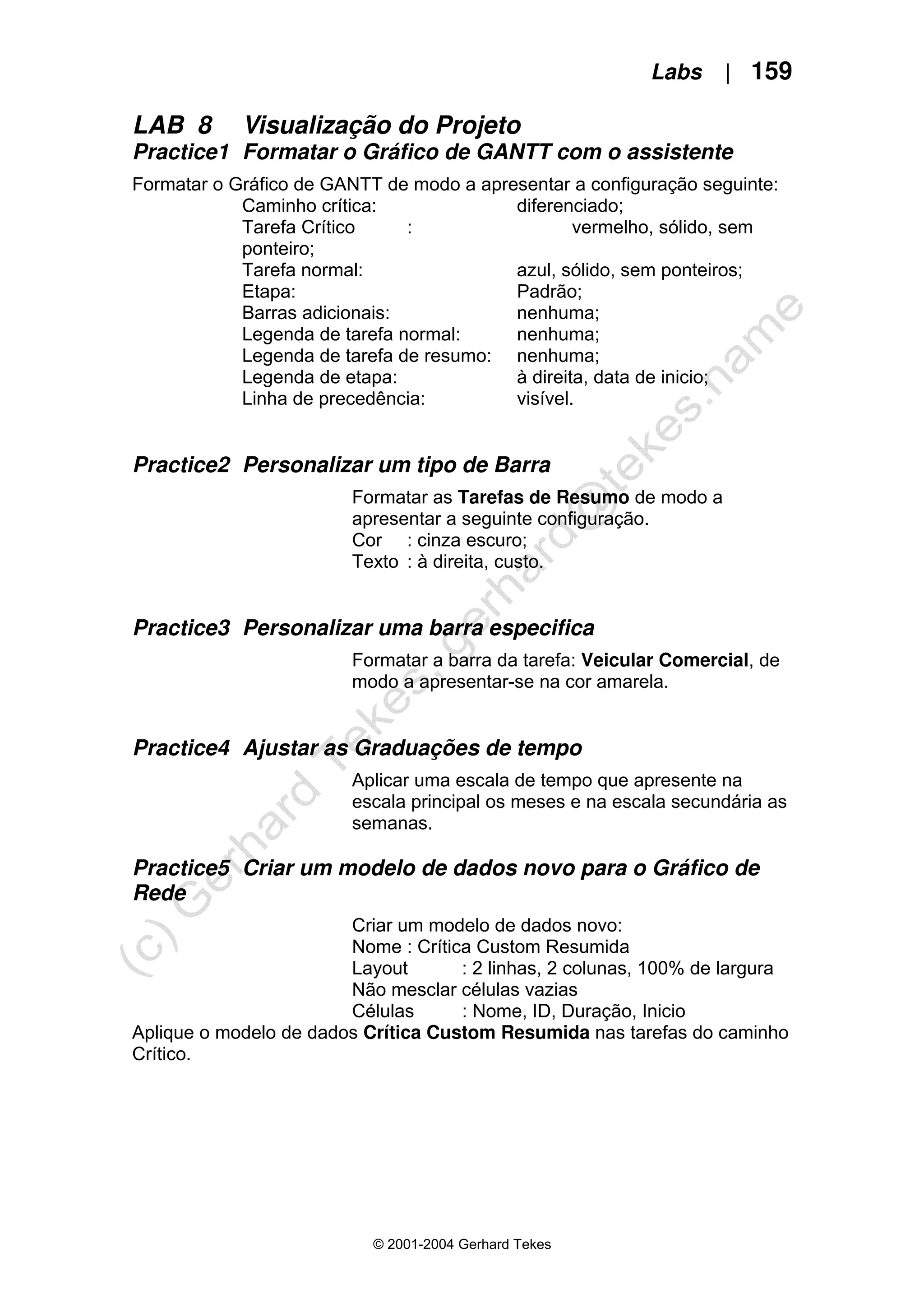 Labs | 159
© 2001-2004 Gerhard Tekes
LAB 8 Visualização do Projeto
Practice1 Formatar o Gráfico de GANTT com o assistente
Formatar o Gráfico de GANTT de modo a apresentar a configuração seguinte:
Caminho crítica: diferenciado;
Tarefa Crítico : vermelho, sólido, sem
ponteiro;
Tarefa normal: azul, sólido, sem ponteiros;
Etapa: Padrão;
Barras adicionais: nenhuma;
Legenda de tarefa normal: nenhuma;
Legenda de tarefa de resumo: nenhuma;
Legenda de etapa: à direita, data de inicio;
Linha de precedência: visível.
Practice2 Personalizar um tipo de Barra
Formatar as Tarefas de Resumo de modo a
apresentar a seguinte configuração.
Cor : cinza escuro;
Texto : à direita, custo.
Practice3 Personalizar uma barra especifica
Formatar a barra da tarefa: Veicular Comercial, de
modo a apresentar-se na cor amarela.
Practice4 Ajustar as Graduações de tempo
Aplicar uma escala de tempo que apresente na
escala principal os meses e na escala secundária as
semanas.
Practice5 Criar um modelo de dados novo para o Gráfico de
Rede
Criar um modelo de dados novo:
Nome : Crítica Custom Resumida
Layout : 2 linhas, 2 colunas, 100% de largura
Não mesclar células vazias
Células : Nome, ID, Duração, Inicio
Aplique o modelo de dados Crítica Custom Resumida nas tarefas do caminho
Crítico.
 
