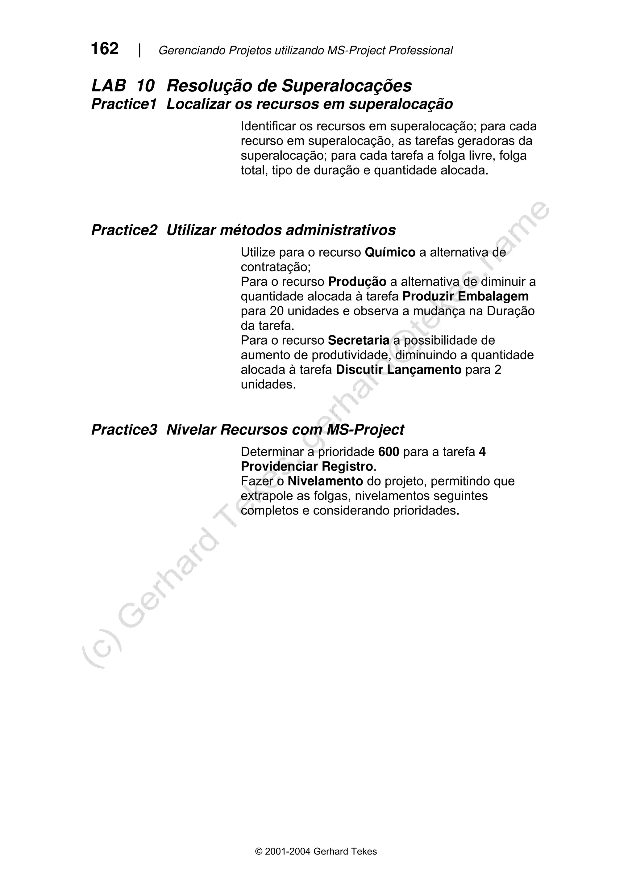 162 | Gerenciando Projetos utilizando MS-Project Professional
© 2001-2004 Gerhard Tekes
LAB 10 Resolução de Superalocações
Practice1 Localizar os recursos em superalocação
Identificar os recursos em superalocação; para cada
recurso em superalocação, as tarefas geradoras da
superalocação; para cada tarefa a folga livre, folga
total, tipo de duração e quantidade alocada.
Practice2 Utilizar métodos administrativos
Utilize para o recurso Químico a alternativa de
contratação;
Para o recurso Produção a alternativa de diminuir a
quantidade alocada à tarefa Produzir Embalagem
para 20 unidades e observa a mudança na Duração
da tarefa.
Para o recurso Secretaria a possibilidade de
aumento de produtividade, diminuindo a quantidade
alocada à tarefa Discutir Lançamento para 2
unidades.
Practice3 Nivelar Recursos com MS-Project
Determinar a prioridade 600 para a tarefa 4
Providenciar Registro.
Fazer o Nivelamento do projeto, permitindo que
extrapole as folgas, nivelamentos seguintes
completos e considerando prioridades.
 