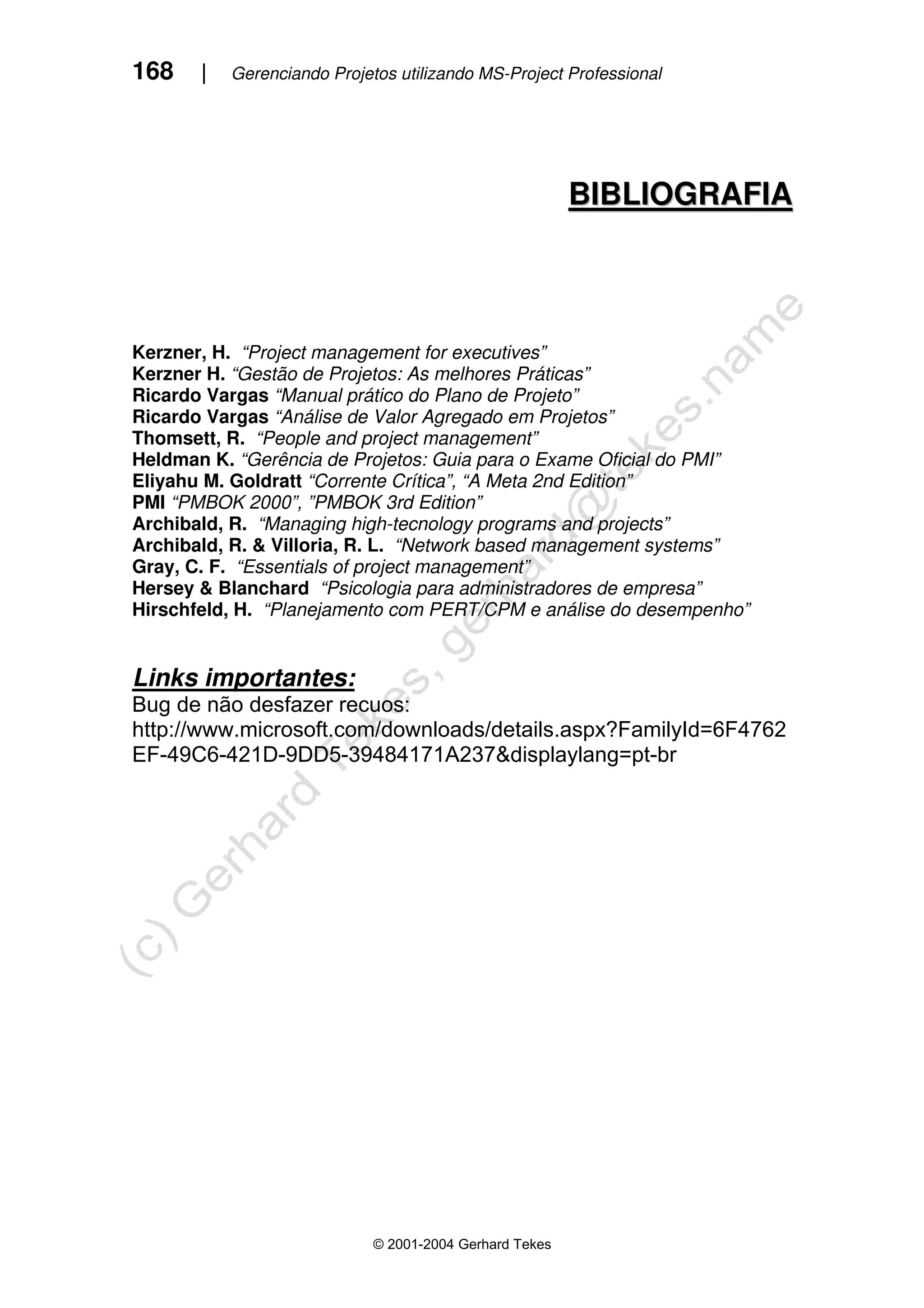 168 | Gerenciando Projetos utilizando MS-Project Professional
© 2001-2004 Gerhard Tekes
B
BI
IB
BL
LI
IO
OG
GR
RA
AF
FI
IA
A
Kerzner, H. “Project management for executives”
Kerzner H. “Gestão de Projetos: As melhores Práticas”
Ricardo Vargas “Manual prático do Plano de Projeto”
Ricardo Vargas “Análise de Valor Agregado em Projetos”
Thomsett, R. “People and project management”
Heldman K. “Gerência de Projetos: Guia para o Exame Oficial do PMI”
Eliyahu M. Goldratt “Corrente Crítica”, “A Meta 2nd Edition”
PMI “PMBOK 2000”, ”PMBOK 3rd Edition”
Archibald, R. “Managing high-tecnology programs and projects”
Archibald, R. & Villoria, R. L. “Network based management systems”
Gray, C. F. “Essentials of project management”
Hersey & Blanchard “Psicologia para administradores de empresa”
Hirschfeld, H. “Planejamento com PERT/CPM e análise do desempenho”
Links importantes:
Bug de não desfazer recuos:
http://www.microsoft.com/downloads/details.aspx?FamilyId=6F4762
EF-49C6-421D-9DD5-39484171A237&displaylang=pt-br
 