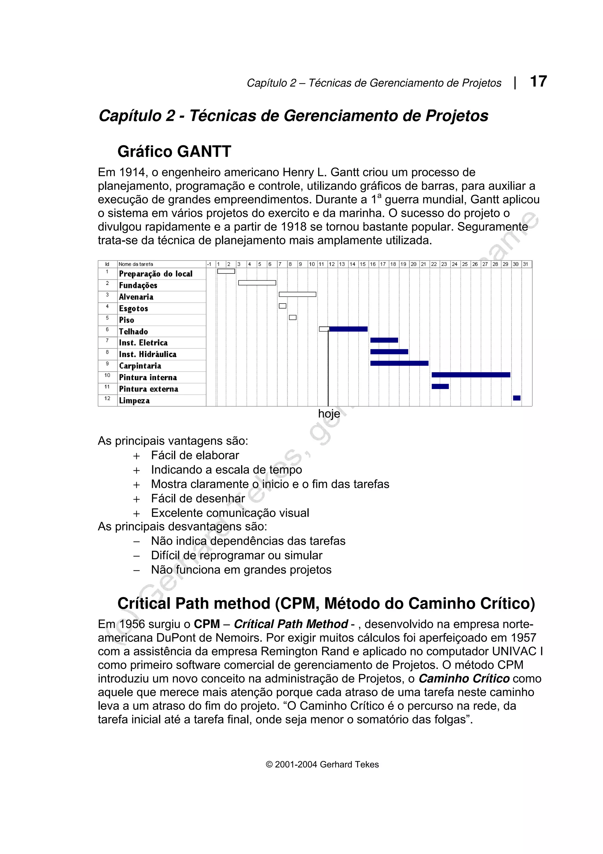Capítulo 2 – Técnicas de Gerenciamento de Projetos | 17
© 2001-2004 Gerhard Tekes
Capítulo 2 - Técnicas de Gerenciamento de Projetos
Gráfico GANTT
Em 1914, o engenheiro americano Henry L. Gantt criou um processo de
planejamento, programação e controle, utilizando gráficos de barras, para auxiliar a
execução de grandes empreendimentos. Durante a 1a
guerra mundial, Gantt aplicou
o sistema em vários projetos do exercito e da marinha. O sucesso do projeto o
divulgou rapidamente e a partir de 1918 se tornou bastante popular. Seguramente
trata-se da técnica de planejamento mais amplamente utilizada.
hoje
As principais vantagens são:
+ Fácil de elaborar
+ Indicando a escala de tempo
+ Mostra claramente o inicio e o fim das tarefas
+ Fácil de desenhar
+ Excelente comunicação visual
As principais desvantagens são:
− Não indica dependências das tarefas
− Difícil de reprogramar ou simular
− Não funciona em grandes projetos
Crítical Path method (CPM, Método do Caminho Crítico)
Em 1956 surgiu o CPM – Crítical Path Method - , desenvolvido na empresa norte-
americana DuPont de Nemoirs. Por exigir muitos cálculos foi aperfeiçoado em 1957
com a assistência da empresa Remington Rand e aplicado no computador UNIVAC I
como primeiro software comercial de gerenciamento de Projetos. O método CPM
introduziu um novo conceito na administração de Projetos, o Caminho Crítico como
aquele que merece mais atenção porque cada atraso de uma tarefa neste caminho
leva a um atraso do fim do projeto. “O Caminho Crítico é o percurso na rede, da
tarefa inicial até a tarefa final, onde seja menor o somatório das folgas”.
 
