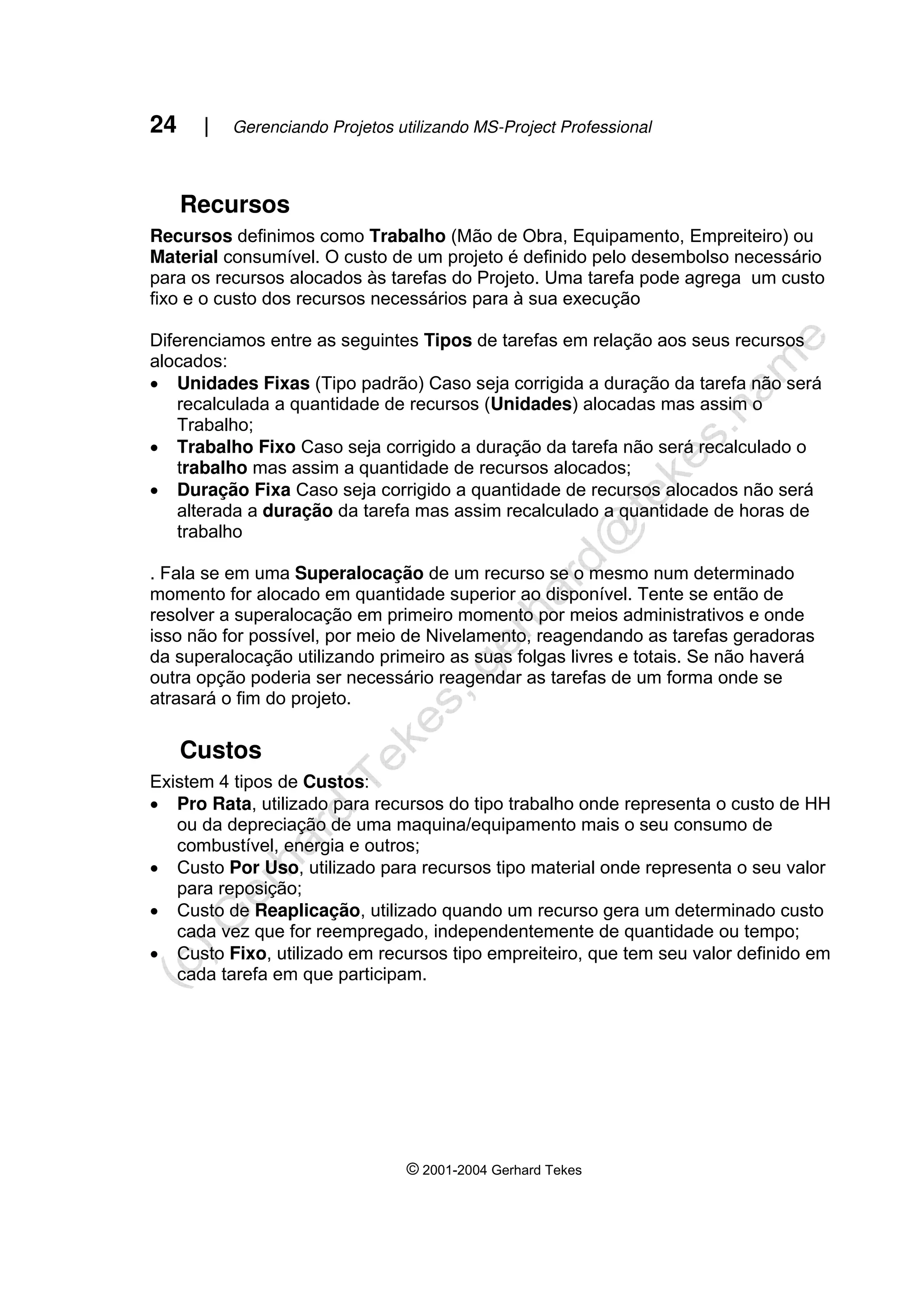 24 | Gerenciando Projetos utilizando MS-Project Professional
© 2001-2004 Gerhard Tekes
Recursos
Recursos definimos como Trabalho (Mão de Obra, Equipamento, Empreiteiro) ou
Material consumível. O custo de um projeto é definido pelo desembolso necessário
para os recursos alocados às tarefas do Projeto. Uma tarefa pode agrega um custo
fixo e o custo dos recursos necessários para à sua execução
Diferenciamos entre as seguintes Tipos de tarefas em relação aos seus recursos
alocados:
• Unidades Fixas (Tipo padrão) Caso seja corrigida a duração da tarefa não será
recalculada a quantidade de recursos (Unidades) alocadas mas assim o
Trabalho;
• Trabalho Fixo Caso seja corrigido a duração da tarefa não será recalculado o
trabalho mas assim a quantidade de recursos alocados;
• Duração Fixa Caso seja corrigido a quantidade de recursos alocados não será
alterada a duração da tarefa mas assim recalculado a quantidade de horas de
trabalho
. Fala se em uma Superalocação de um recurso se o mesmo num determinado
momento for alocado em quantidade superior ao disponível. Tente se então de
resolver a superalocação em primeiro momento por meios administrativos e onde
isso não for possível, por meio de Nivelamento, reagendando as tarefas geradoras
da superalocação utilizando primeiro as suas folgas livres e totais. Se não haverá
outra opção poderia ser necessário reagendar as tarefas de um forma onde se
atrasará o fim do projeto.
Custos
Existem 4 tipos de Custos:
• Pro Rata, utilizado para recursos do tipo trabalho onde representa o custo de HH
ou da depreciação de uma maquina/equipamento mais o seu consumo de
combustível, energia e outros;
• Custo Por Uso, utilizado para recursos tipo material onde representa o seu valor
para reposição;
• Custo de Reaplicação, utilizado quando um recurso gera um determinado custo
cada vez que for reempregado, independentemente de quantidade ou tempo;
• Custo Fixo, utilizado em recursos tipo empreiteiro, que tem seu valor definido em
cada tarefa em que participam.
 