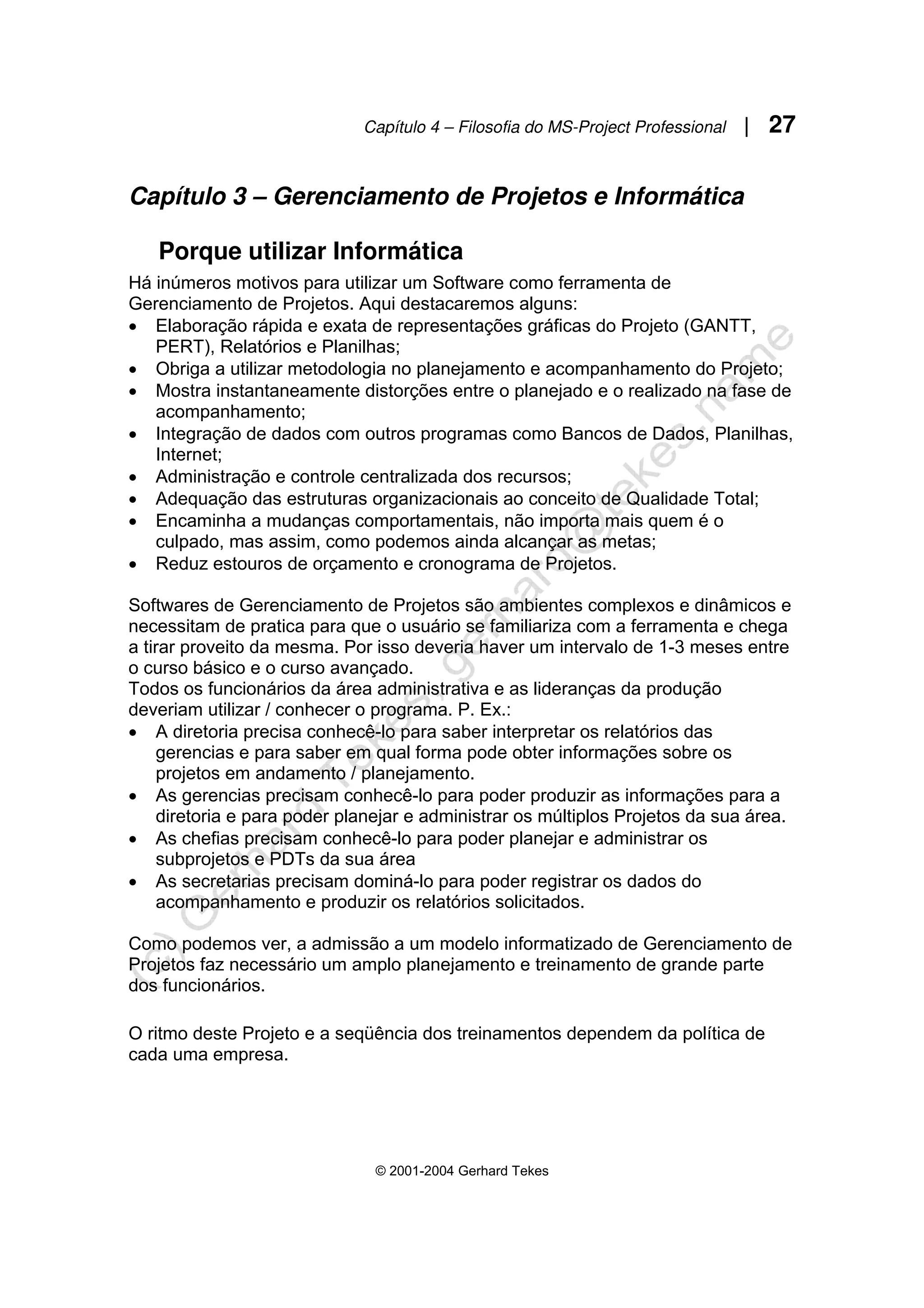 Capítulo 4 – Filosofia do MS-Project Professional | 27
© 2001-2004 Gerhard Tekes
Capítulo 3 – Gerenciamento de Projetos e Informática
Porque utilizar Informática
Há inúmeros motivos para utilizar um Software como ferramenta de
Gerenciamento de Projetos. Aqui destacaremos alguns:
• Elaboração rápida e exata de representações gráficas do Projeto (GANTT,
PERT), Relatórios e Planilhas;
• Obriga a utilizar metodologia no planejamento e acompanhamento do Projeto;
• Mostra instantaneamente distorções entre o planejado e o realizado na fase de
acompanhamento;
• Integração de dados com outros programas como Bancos de Dados, Planilhas,
Internet;
• Administração e controle centralizada dos recursos;
• Adequação das estruturas organizacionais ao conceito de Qualidade Total;
• Encaminha a mudanças comportamentais, não importa mais quem é o
culpado, mas assim, como podemos ainda alcançar as metas;
• Reduz estouros de orçamento e cronograma de Projetos.
Softwares de Gerenciamento de Projetos são ambientes complexos e dinâmicos e
necessitam de pratica para que o usuário se familiariza com a ferramenta e chega
a tirar proveito da mesma. Por isso deveria haver um intervalo de 1-3 meses entre
o curso básico e o curso avançado.
Todos os funcionários da área administrativa e as lideranças da produção
deveriam utilizar / conhecer o programa. P. Ex.:
• A diretoria precisa conhecê-lo para saber interpretar os relatórios das
gerencias e para saber em qual forma pode obter informações sobre os
projetos em andamento / planejamento.
• As gerencias precisam conhecê-lo para poder produzir as informações para a
diretoria e para poder planejar e administrar os múltiplos Projetos da sua área.
• As chefias precisam conhecê-lo para poder planejar e administrar os
subprojetos e PDTs da sua área
• As secretarias precisam dominá-lo para poder registrar os dados do
acompanhamento e produzir os relatórios solicitados.
Como podemos ver, a admissão a um modelo informatizado de Gerenciamento de
Projetos faz necessário um amplo planejamento e treinamento de grande parte
dos funcionários.
O ritmo deste Projeto e a seqüência dos treinamentos dependem da política de
cada uma empresa.
 