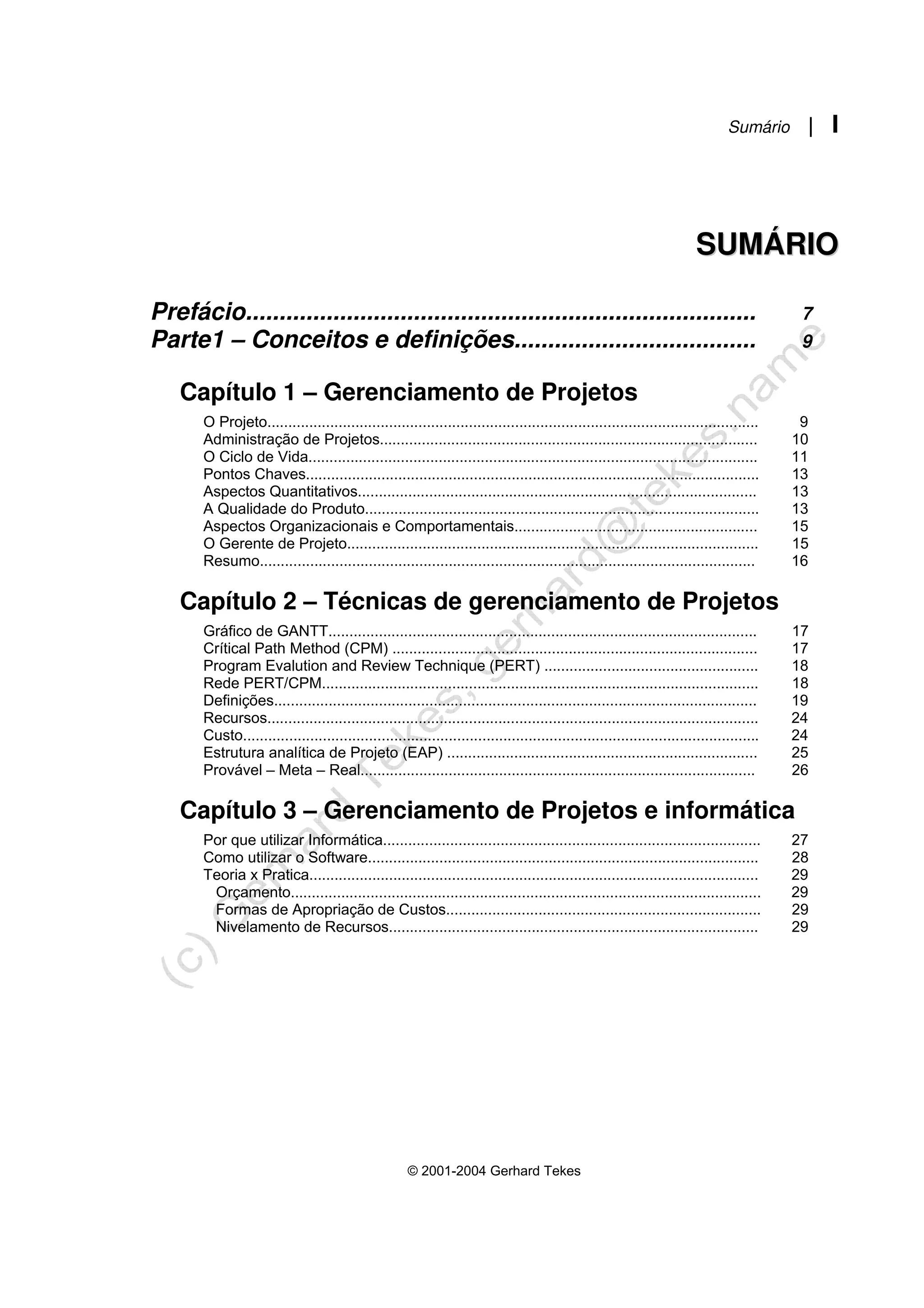 Sumário | I
© 2001-2004 Gerhard Tekes
S
SU
UM
MÁ
ÁR
RI
IO
O
Prefácio............................................................................ 7
Parte1 – Conceitos e definições.................................... 9
Capítulo 1 – Gerenciamento de Projetos
O Projeto..................................................................................................................... 9
Administração de Projetos.......................................................................................... 10
O Ciclo de Vida........................................................................................................... 11
Pontos Chaves............................................................................................................ 13
Aspectos Quantitativos............................................................................................... 13
A Qualidade do Produto.............................................................................................. 13
Aspectos Organizacionais e Comportamentais.......................................................... 15
O Gerente de Projeto.................................................................................................. 15
Resumo...................................................................................................................... 16
Capítulo 2 – Técnicas de gerenciamento de Projetos
Gráfico de GANTT...................................................................................................... 17
Crítical Path Method (CPM) ....................................................................................... 17
Program Evalution and Review Technique (PERT) ................................................... 18
Rede PERT/CPM........................................................................................................ 18
Definições................................................................................................................... 19
Recursos..................................................................................................................... 24
Custo........................................................................................................................... 24
Estrutura analítica de Projeto (EAP) .......................................................................... 25
Provável – Meta – Real.............................................................................................. 26
Capítulo 3 – Gerenciamento de Projetos e informática
Por que utilizar Informática.......................................................................................... 27
Como utilizar o Software............................................................................................. 28
Teoria x Pratica........................................................................................................... 29
Orçamento................................................................................................................ 29
Formas de Apropriação de Custos........................................................................... 29
Nivelamento de Recursos........................................................................................ 29
 