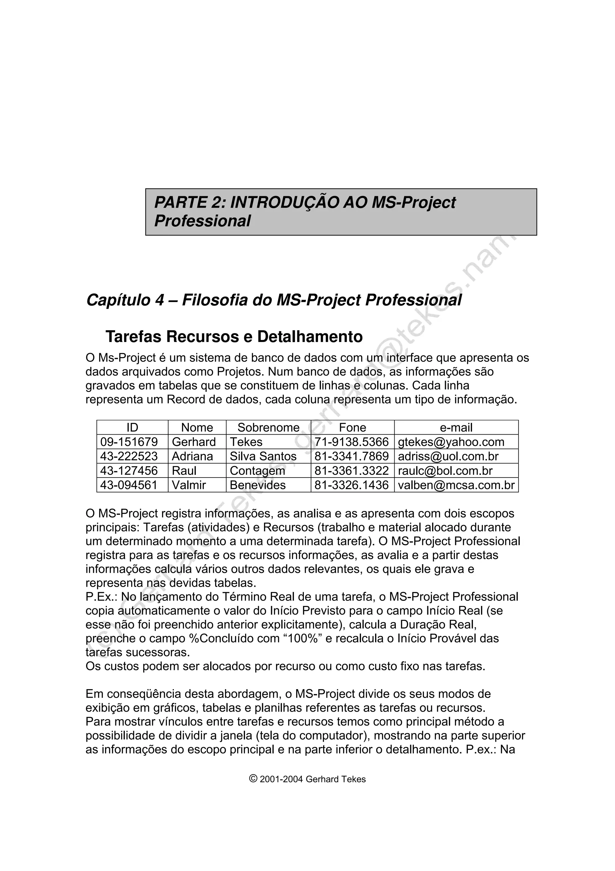 © 2001-2004 Gerhard Tekes
Capítulo 4 – Filosofia do MS-Project Professional
Tarefas Recursos e Detalhamento
O Ms-Project é um sistema de banco de dados com um interface que apresenta os
dados arquivados como Projetos. Num banco de dados, as informações são
gravados em tabelas que se constituem de linhas e colunas. Cada linha
representa um Record de dados, cada coluna representa um tipo de informação.
ID Nome Sobrenome Fone e-mail
09-151679 Gerhard Tekes 71-9138.5366 gtekes@yahoo.com
43-222523 Adriana Silva Santos 81-3341.7869 adriss@uol.com.br
43-127456 Raul Contagem 81-3361.3322 raulc@bol.com.br
43-094561 Valmir Benevides 81-3326.1436 valben@mcsa.com.br
O MS-Project registra informações, as analisa e as apresenta com dois escopos
principais: Tarefas (atividades) e Recursos (trabalho e material alocado durante
um determinado momento a uma determinada tarefa). O MS-Project Professional
registra para as tarefas e os recursos informações, as avalia e a partir destas
informações calcula vários outros dados relevantes, os quais ele grava e
representa nas devidas tabelas.
P.Ex.: No lançamento do Término Real de uma tarefa, o MS-Project Professional
copia automaticamente o valor do Início Previsto para o campo Início Real (se
esse não foi preenchido anterior explicitamente), calcula a Duração Real,
preenche o campo %Concluído com “100%” e recalcula o Início Provável das
tarefas sucessoras.
Os custos podem ser alocados por recurso ou como custo fixo nas tarefas.
Em conseqüência desta abordagem, o MS-Project divide os seus modos de
exibição em gráficos, tabelas e planilhas referentes as tarefas ou recursos.
Para mostrar vínculos entre tarefas e recursos temos como principal método a
possibilidade de dividir a janela (tela do computador), mostrando na parte superior
as informações do escopo principal e na parte inferior o detalhamento. P.ex.: Na
PARTE 2: INTRODUÇÃO AO MS-Project
Professional
 