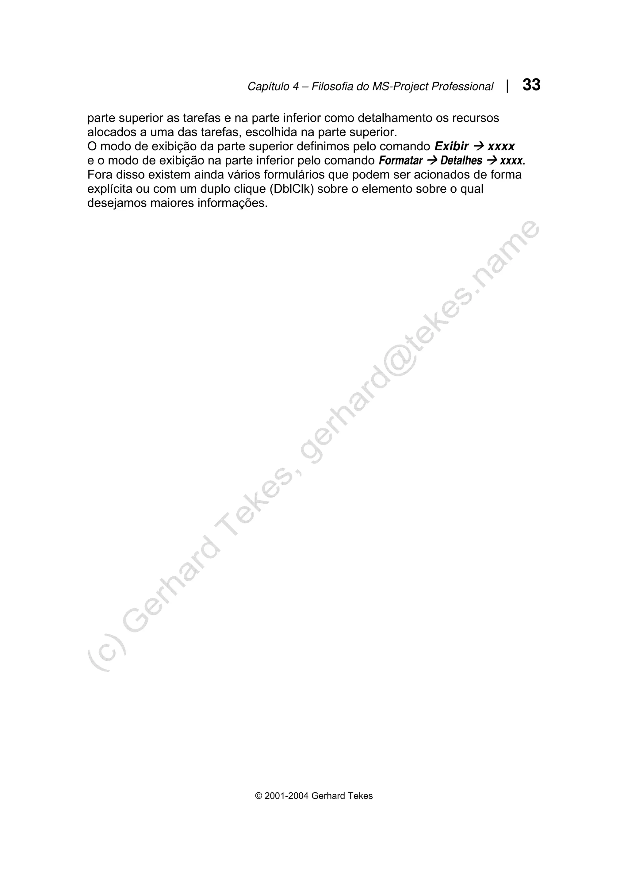 Capítulo 4 – Filosofia do MS-Project Professional | 33
© 2001-2004 Gerhard Tekes
parte superior as tarefas e na parte inferior como detalhamento os recursos
alocados a uma das tarefas, escolhida na parte superior.
O modo de exibição da parte superior definimos pelo comando Exibir Æ xxxx
e o modo de exibição na parte inferior pelo comando Formatar Æ Detalhes Æ xxxx.
Fora disso existem ainda vários formulários que podem ser acionados de forma
explícita ou com um duplo clique (DblClk) sobre o elemento sobre o qual
desejamos maiores informações.
 