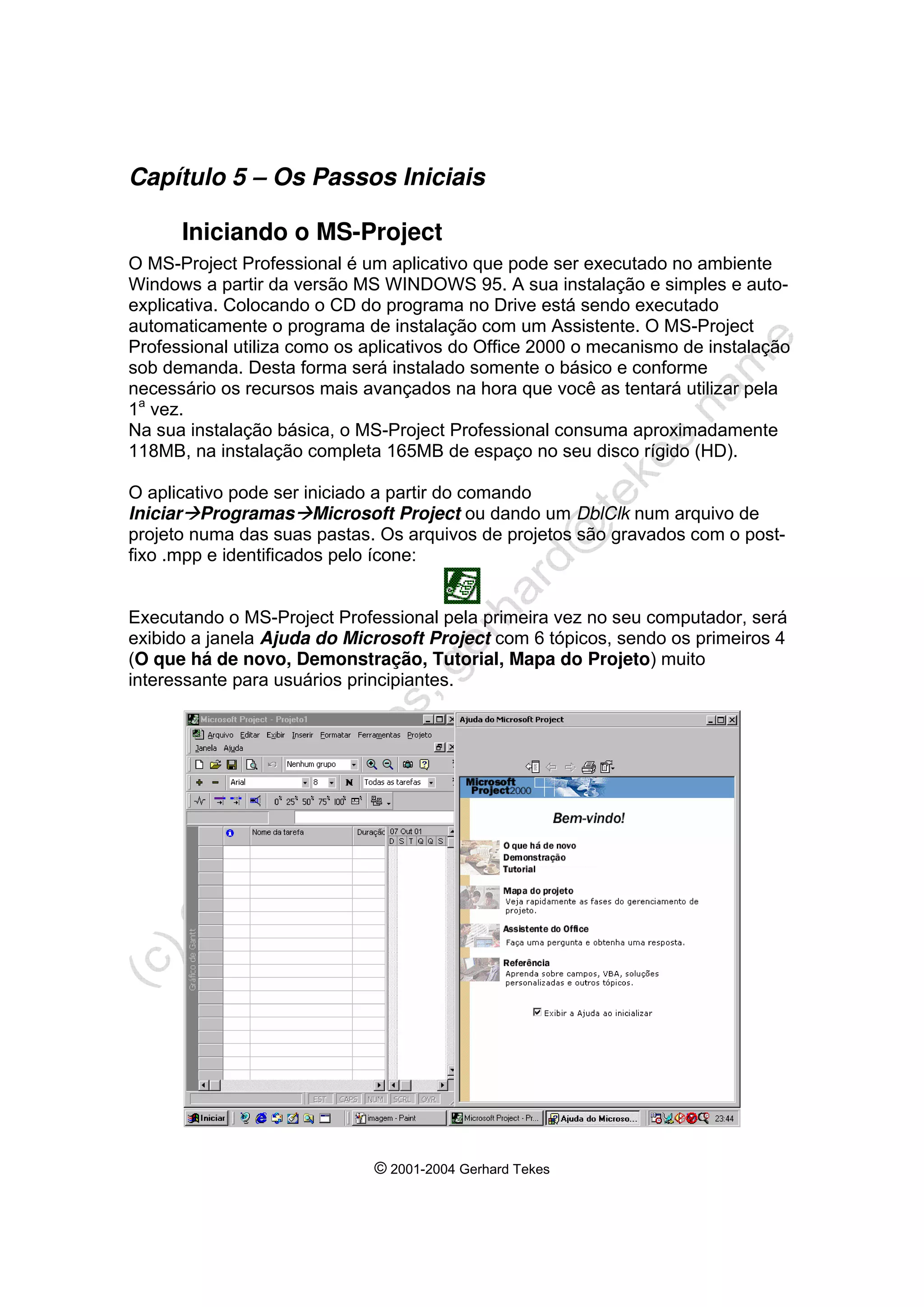 © 2001-2004 Gerhard Tekes
Capítulo 5 – Os Passos Iniciais
Iniciando o MS-Project
O MS-Project Professional é um aplicativo que pode ser executado no ambiente
Windows a partir da versão MS WINDOWS 95. A sua instalação e simples e auto-
explicativa. Colocando o CD do programa no Drive está sendo executado
automaticamente o programa de instalação com um Assistente. O MS-Project
Professional utiliza como os aplicativos do Office 2000 o mecanismo de instalação
sob demanda. Desta forma será instalado somente o básico e conforme
necessário os recursos mais avançados na hora que você as tentará utilizar pela
1a
vez.
Na sua instalação básica, o MS-Project Professional consuma aproximadamente
118MB, na instalação completa 165MB de espaço no seu disco rígido (HD).
O aplicativo pode ser iniciado a partir do comando
IniciarÆProgramasÆMicrosoft Project ou dando um DblClk num arquivo de
projeto numa das suas pastas. Os arquivos de projetos são gravados com o post-
fixo .mpp e identificados pelo ícone:
Executando o MS-Project Professional pela primeira vez no seu computador, será
exibido a janela Ajuda do Microsoft Project com 6 tópicos, sendo os primeiros 4
(O que há de novo, Demonstração, Tutorial, Mapa do Projeto) muito
interessante para usuários principiantes.
 