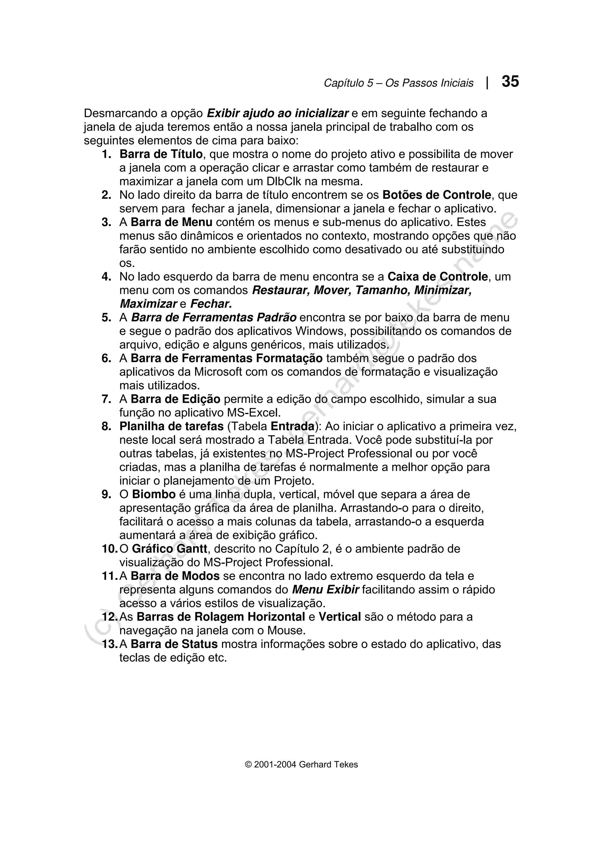 Capítulo 5 – Os Passos Iniciais | 35
© 2001-2004 Gerhard Tekes
Desmarcando a opção Exibir ajudo ao inicializar e em seguinte fechando a
janela de ajuda teremos então a nossa janela principal de trabalho com os
seguintes elementos de cima para baixo:
1. Barra de Título, que mostra o nome do projeto ativo e possibilita de mover
a janela com a operação clicar e arrastar como também de restaurar e
maximizar a janela com um DlbClk na mesma.
2. No lado direito da barra de título encontrem se os Botões de Controle, que
servem para fechar a janela, dimensionar a janela e fechar o aplicativo.
3. A Barra de Menu contém os menus e sub-menus do aplicativo. Estes
menus são dinâmicos e orientados no contexto, mostrando opções que não
farão sentido no ambiente escolhido como desativado ou até substituindo
os.
4. No lado esquerdo da barra de menu encontra se a Caixa de Controle, um
menu com os comandos Restaurar, Mover, Tamanho, Minimizar,
Maximizar e Fechar.
5. A Barra de Ferramentas Padrão encontra se por baixo da barra de menu
e segue o padrão dos aplicativos Windows, possibilitando os comandos de
arquivo, edição e alguns genéricos, mais utilizados.
6. A Barra de Ferramentas Formatação também segue o padrão dos
aplicativos da Microsoft com os comandos de formatação e visualização
mais utilizados.
7. A Barra de Edição permite a edição do campo escolhido, simular a sua
função no aplicativo MS-Excel.
8. Planilha de tarefas (Tabela Entrada): Ao iniciar o aplicativo a primeira vez,
neste local será mostrado a Tabela Entrada. Você pode substituí-la por
outras tabelas, já existentes no MS-Project Professional ou por você
criadas, mas a planilha de tarefas é normalmente a melhor opção para
iniciar o planejamento de um Projeto.
9. O Biombo é uma linha dupla, vertical, móvel que separa a área de
apresentação gráfica da área de planilha. Arrastando-o para o direito,
facilitará o acesso a mais colunas da tabela, arrastando-o a esquerda
aumentará a área de exibição gráfico.
10.O Gráfico Gantt, descrito no Capítulo 2, é o ambiente padrão de
visualização do MS-Project Professional.
11.A Barra de Modos se encontra no lado extremo esquerdo da tela e
representa alguns comandos do Menu Exibir facilitando assim o rápido
acesso a vários estilos de visualização.
12.As Barras de Rolagem Horizontal e Vertical são o método para a
navegação na janela com o Mouse.
13.A Barra de Status mostra informações sobre o estado do aplicativo, das
teclas de edição etc.
 