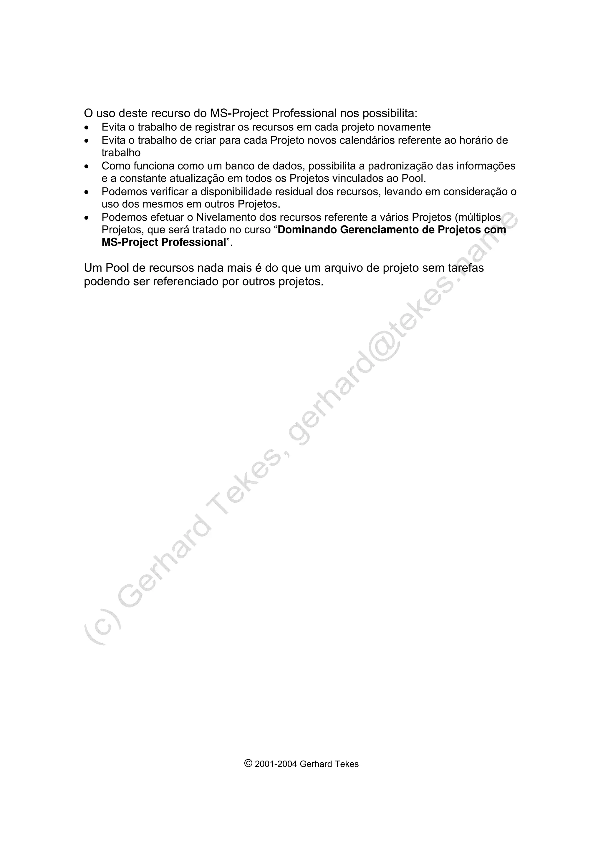 © 2001-2004 Gerhard Tekes
O uso deste recurso do MS-Project Professional nos possibilita:
• Evita o trabalho de registrar os recursos em cada projeto novamente
• Evita o trabalho de criar para cada Projeto novos calendários referente ao horário de
trabalho
• Como funciona como um banco de dados, possibilita a padronização das informações
e a constante atualização em todos os Projetos vinculados ao Pool.
• Podemos verificar a disponibilidade residual dos recursos, levando em consideração o
uso dos mesmos em outros Projetos.
• Podemos efetuar o Nivelamento dos recursos referente a vários Projetos (múltiplos
Projetos, que será tratado no curso “Dominando Gerenciamento de Projetos com
MS-Project Professional”.
Um Pool de recursos nada mais é do que um arquivo de projeto sem tarefas
podendo ser referenciado por outros projetos.
 