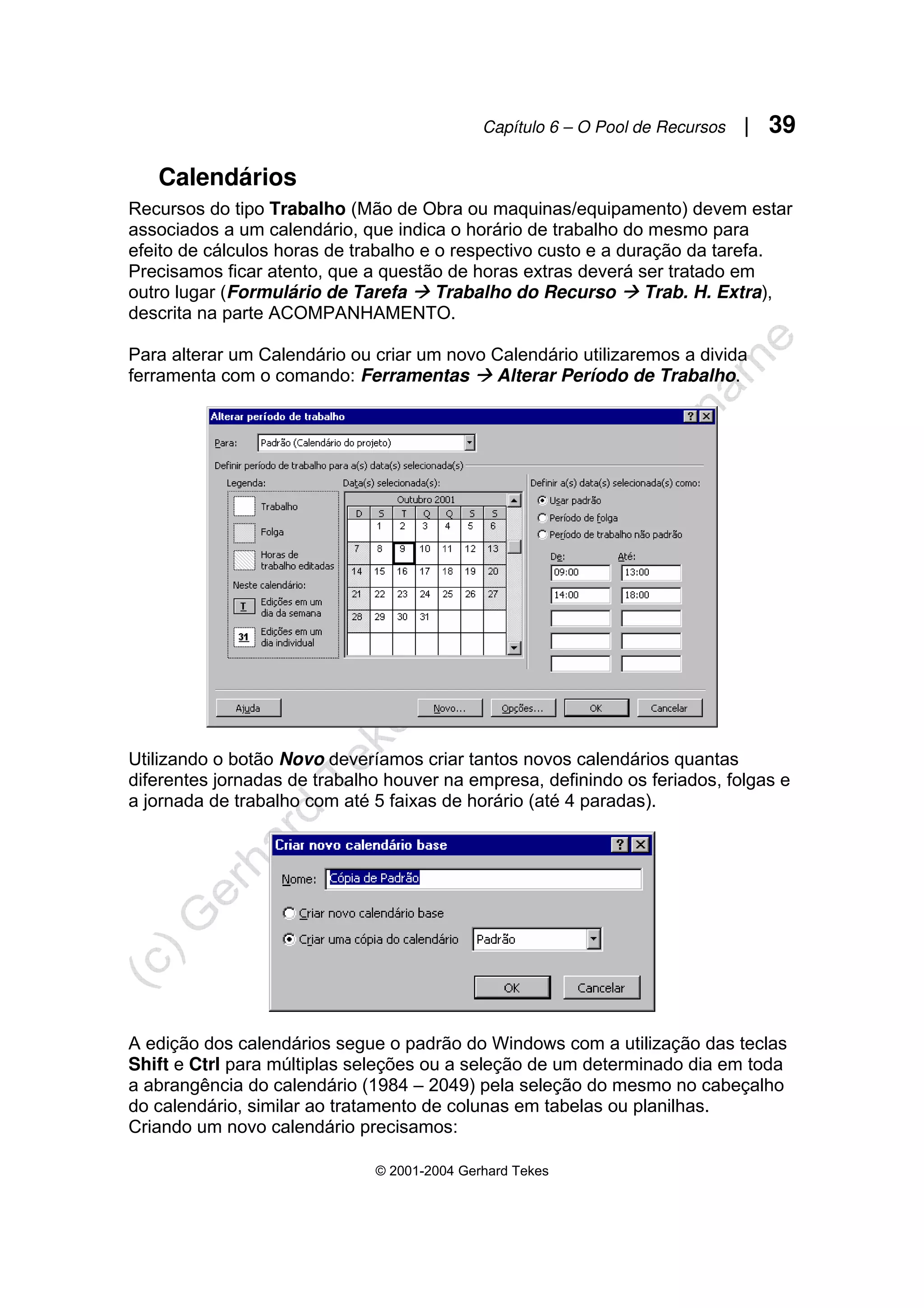 Capítulo 6 – O Pool de Recursos | 39
© 2001-2004 Gerhard Tekes
Calendários
Recursos do tipo Trabalho (Mão de Obra ou maquinas/equipamento) devem estar
associados a um calendário, que indica o horário de trabalho do mesmo para
efeito de cálculos horas de trabalho e o respectivo custo e a duração da tarefa.
Precisamos ficar atento, que a questão de horas extras deverá ser tratado em
outro lugar (Formulário de Tarefa Æ Trabalho do Recurso Æ Trab. H. Extra),
descrita na parte ACOMPANHAMENTO.
Para alterar um Calendário ou criar um novo Calendário utilizaremos a divida
ferramenta com o comando: Ferramentas Æ Alterar Período de Trabalho.
Utilizando o botão Novo deveríamos criar tantos novos calendários quantas
diferentes jornadas de trabalho houver na empresa, definindo os feriados, folgas e
a jornada de trabalho com até 5 faixas de horário (até 4 paradas).
A edição dos calendários segue o padrão do Windows com a utilização das teclas
Shift e Ctrl para múltiplas seleções ou a seleção de um determinado dia em toda
a abrangência do calendário (1984 – 2049) pela seleção do mesmo no cabeçalho
do calendário, similar ao tratamento de colunas em tabelas ou planilhas.
Criando um novo calendário precisamos:
 