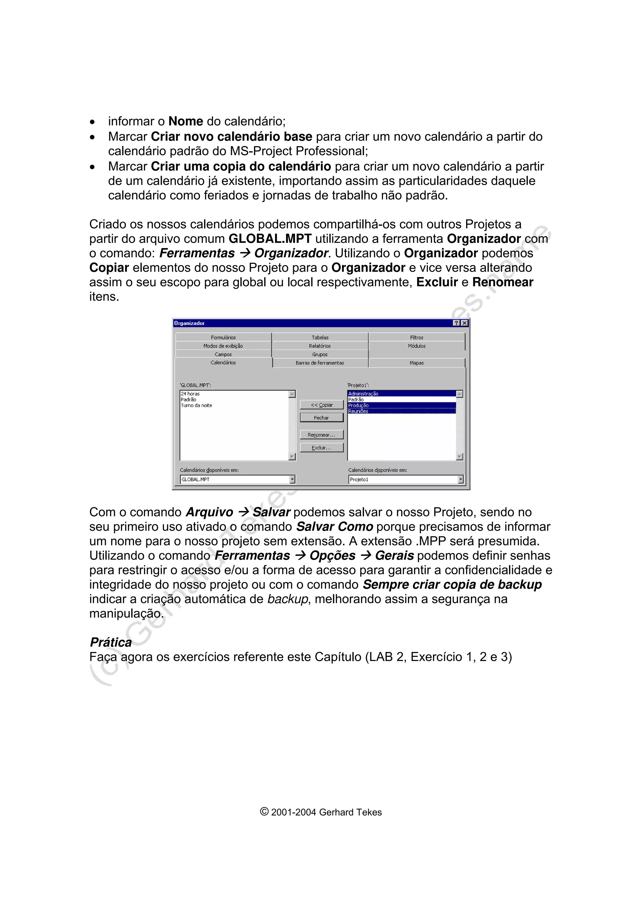 © 2001-2004 Gerhard Tekes
• informar o Nome do calendário;
• Marcar Criar novo calendário base para criar um novo calendário a partir do
calendário padrão do MS-Project Professional;
• Marcar Criar uma copia do calendário para criar um novo calendário a partir
de um calendário já existente, importando assim as particularidades daquele
calendário como feriados e jornadas de trabalho não padrão.
Criado os nossos calendários podemos compartilhá-os com outros Projetos a
partir do arquivo comum GLOBAL.MPT utilizando a ferramenta Organizador com
o comando: Ferramentas Æ Organizador. Utilizando o Organizador podemos
Copiar elementos do nosso Projeto para o Organizador e vice versa alterando
assim o seu escopo para global ou local respectivamente, Excluir e Renomear
itens.
Com o comando Arquivo Æ Salvar podemos salvar o nosso Projeto, sendo no
seu primeiro uso ativado o comando Salvar Como porque precisamos de informar
um nome para o nosso projeto sem extensão. A extensão .MPP será presumida.
Utilizando o comando Ferramentas Æ Opções Æ Gerais podemos definir senhas
para restringir o acesso e/ou a forma de acesso para garantir a confidencialidade e
integridade do nosso projeto ou com o comando Sempre criar copia de backup
indicar a criação automática de backup, melhorando assim a segurança na
manipulação.
Prática
Faça agora os exercícios referente este Capítulo (LAB 2, Exercício 1, 2 e 3)
 