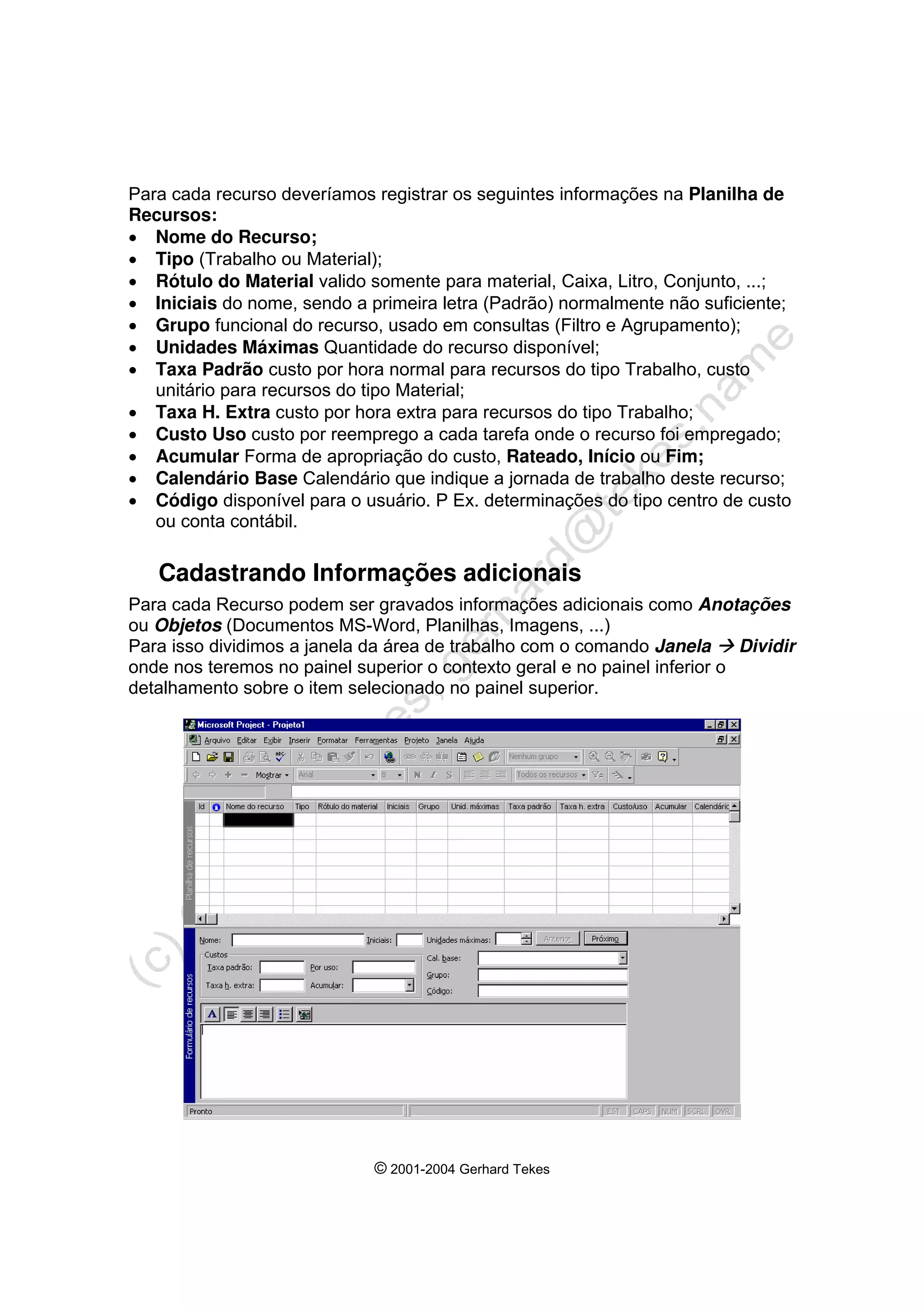 © 2001-2004 Gerhard Tekes
Para cada recurso deveríamos registrar os seguintes informações na Planilha de
Recursos:
• Nome do Recurso;
• Tipo (Trabalho ou Material);
• Rótulo do Material valido somente para material, Caixa, Litro, Conjunto, ...;
• Iniciais do nome, sendo a primeira letra (Padrão) normalmente não suficiente;
• Grupo funcional do recurso, usado em consultas (Filtro e Agrupamento);
• Unidades Máximas Quantidade do recurso disponível;
• Taxa Padrão custo por hora normal para recursos do tipo Trabalho, custo
unitário para recursos do tipo Material;
• Taxa H. Extra custo por hora extra para recursos do tipo Trabalho;
• Custo Uso custo por reemprego a cada tarefa onde o recurso foi empregado;
• Acumular Forma de apropriação do custo, Rateado, Início ou Fim;
• Calendário Base Calendário que indique a jornada de trabalho deste recurso;
• Código disponível para o usuário. P Ex. determinações do tipo centro de custo
ou conta contábil.
Cadastrando Informações adicionais
Para cada Recurso podem ser gravados informações adicionais como Anotações
ou Objetos (Documentos MS-Word, Planilhas, Imagens, ...)
Para isso dividimos a janela da área de trabalho com o comando Janela Æ Dividir
onde nos teremos no painel superior o contexto geral e no painel inferior o
detalhamento sobre o item selecionado no painel superior.
 