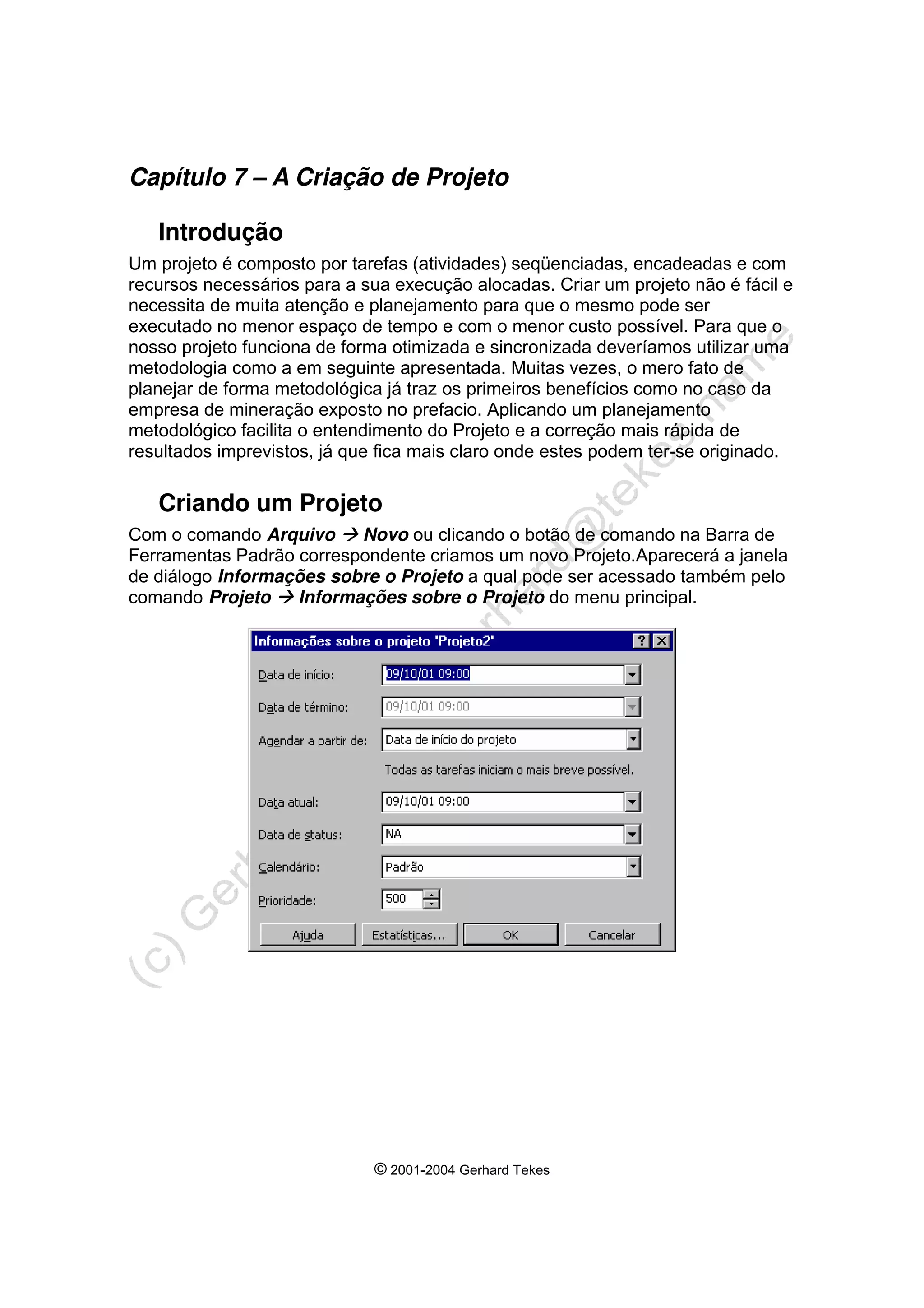 © 2001-2004 Gerhard Tekes
Capítulo 7 – A Criação de Projeto
Introdução
Um projeto é composto por tarefas (atividades) seqüenciadas, encadeadas e com
recursos necessários para a sua execução alocadas. Criar um projeto não é fácil e
necessita de muita atenção e planejamento para que o mesmo pode ser
executado no menor espaço de tempo e com o menor custo possível. Para que o
nosso projeto funciona de forma otimizada e sincronizada deveríamos utilizar uma
metodologia como a em seguinte apresentada. Muitas vezes, o mero fato de
planejar de forma metodológica já traz os primeiros benefícios como no caso da
empresa de mineração exposto no prefacio. Aplicando um planejamento
metodológico facilita o entendimento do Projeto e a correção mais rápida de
resultados imprevistos, já que fica mais claro onde estes podem ter-se originado.
Criando um Projeto
Com o comando Arquivo Æ Novo ou clicando o botão de comando na Barra de
Ferramentas Padrão correspondente criamos um novo Projeto.Aparecerá a janela
de diálogo Informações sobre o Projeto a qual pode ser acessado também pelo
comando Projeto Æ Informações sobre o Projeto do menu principal.
 