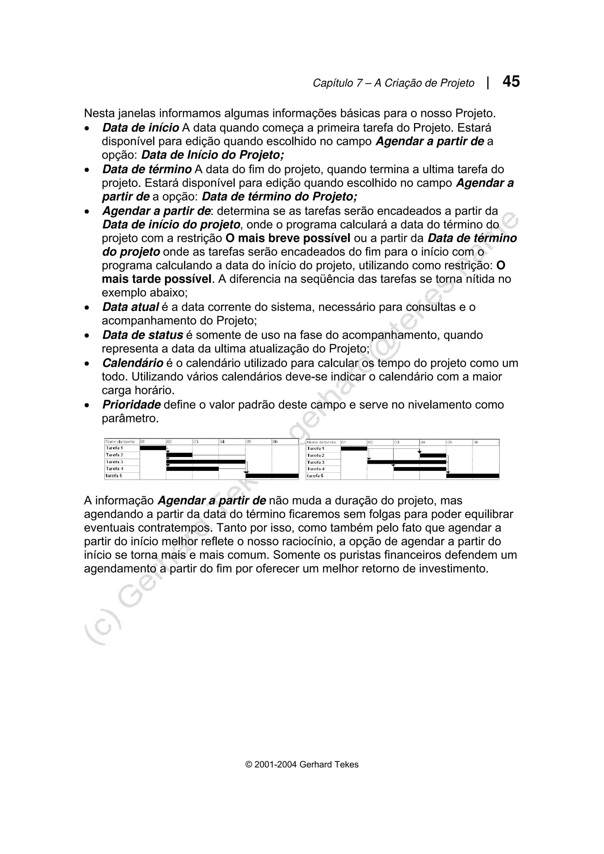 Capítulo 7 – A Criação de Projeto | 45
© 2001-2004 Gerhard Tekes
Nesta janelas informamos algumas informações básicas para o nosso Projeto.
• Data de início A data quando começa a primeira tarefa do Projeto. Estará
disponível para edição quando escolhido no campo Agendar a partir de a
opção: Data de Início do Projeto;
• Data de término A data do fim do projeto, quando termina a ultima tarefa do
projeto. Estará disponível para edição quando escolhido no campo Agendar a
partir de a opção: Data de término do Projeto;
• Agendar a partir de: determina se as tarefas serão encadeados a partir da
Data de início do projeto, onde o programa calculará a data do término do
projeto com a restrição O mais breve possível ou a partir da Data de término
do projeto onde as tarefas serão encadeados do fim para o início com o
programa calculando a data do início do projeto, utilizando como restrição: O
mais tarde possível. A diferencia na seqüência das tarefas se torna nítida no
exemplo abaixo;
• Data atual é a data corrente do sistema, necessário para consultas e o
acompanhamento do Projeto;
• Data de status é somente de uso na fase do acompanhamento, quando
representa a data da ultima atualização do Projeto;
• Calendário é o calendário utilizado para calcular os tempo do projeto como um
todo. Utilizando vários calendários deve-se indicar o calendário com a maior
carga horário.
• Prioridade define o valor padrão deste campo e serve no nivelamento como
parâmetro.
A informação Agendar a partir de não muda a duração do projeto, mas
agendando a partir da data do término ficaremos sem folgas para poder equilibrar
eventuais contratempos. Tanto por isso, como também pelo fato que agendar a
partir do início melhor reflete o nosso raciocínio, a opção de agendar a partir do
início se torna mais e mais comum. Somente os puristas financeiros defendem um
agendamento a partir do fim por oferecer um melhor retorno de investimento.
 