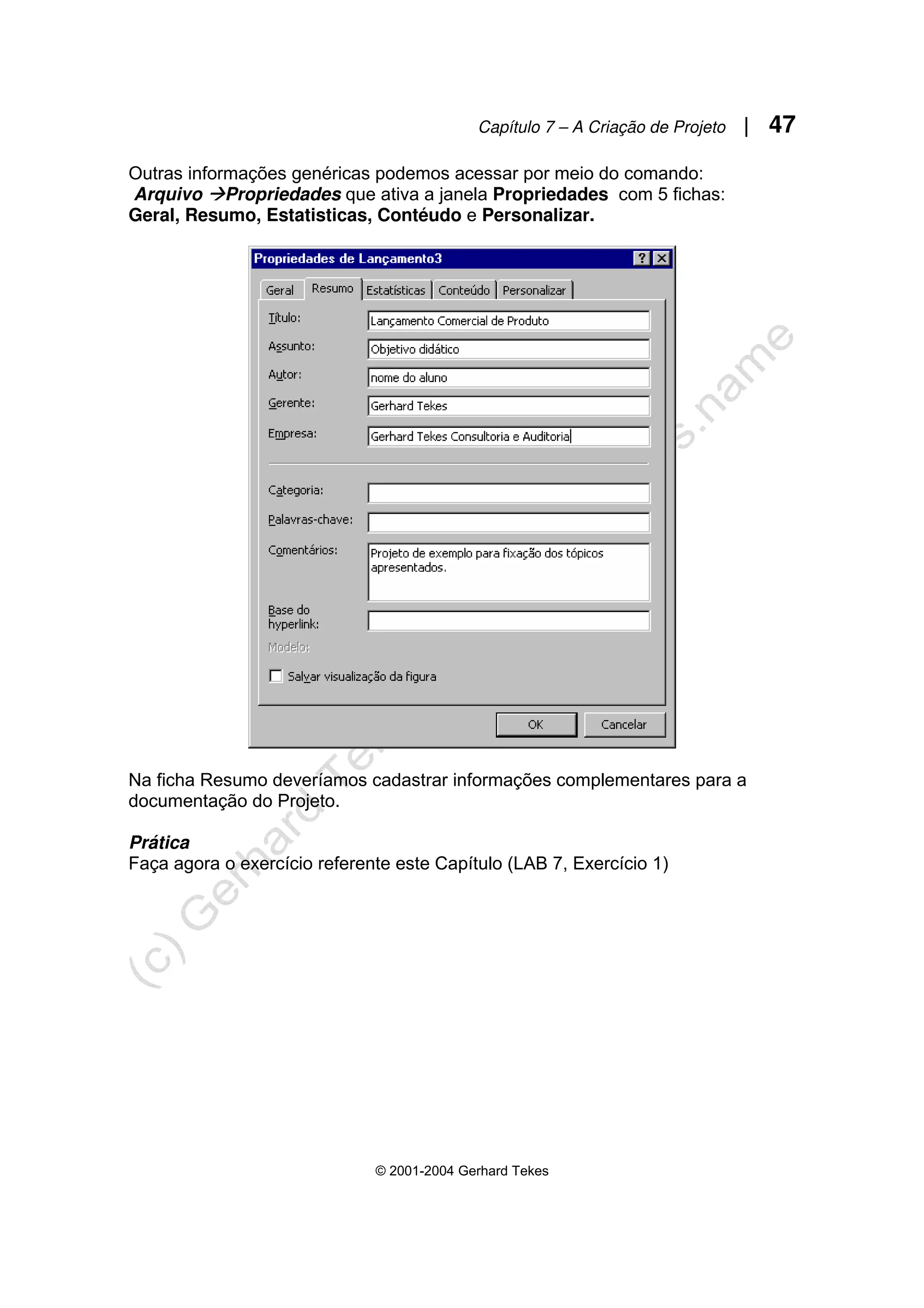 Capítulo 7 – A Criação de Projeto | 47
© 2001-2004 Gerhard Tekes
Outras informações genéricas podemos acessar por meio do comando:
Arquivo ÆPropriedades que ativa a janela Propriedades com 5 fichas:
Geral, Resumo, Estatisticas, Contéudo e Personalizar.
Na ficha Resumo deveríamos cadastrar informações complementares para a
documentação do Projeto.
Prática
Faça agora o exercício referente este Capítulo (LAB 7, Exercício 1)
 