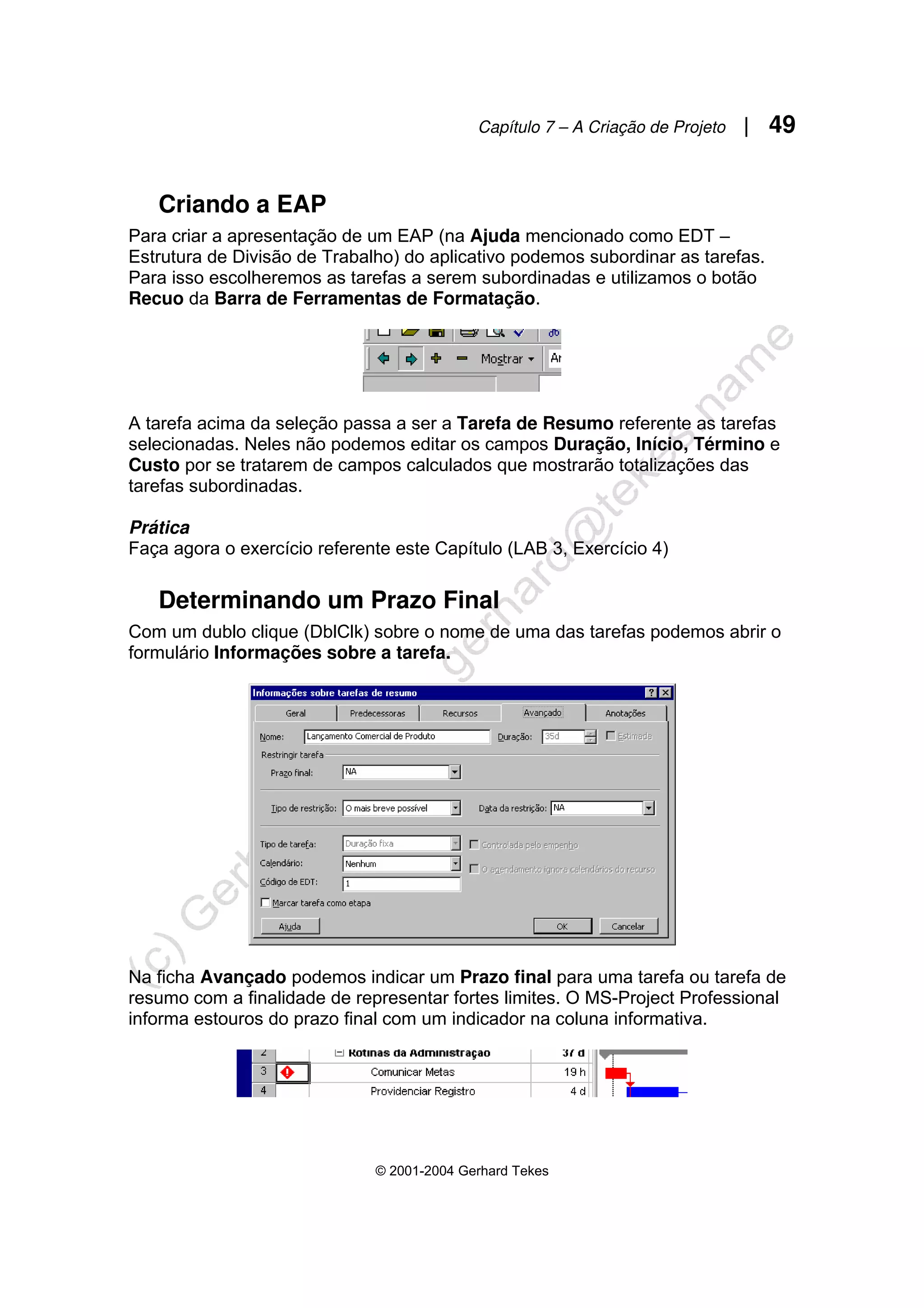 Capítulo 7 – A Criação de Projeto | 49
© 2001-2004 Gerhard Tekes
Criando a EAP
Para criar a apresentação de um EAP (na Ajuda mencionado como EDT –
Estrutura de Divisão de Trabalho) do aplicativo podemos subordinar as tarefas.
Para isso escolheremos as tarefas a serem subordinadas e utilizamos o botão
Recuo da Barra de Ferramentas de Formatação.
A tarefa acima da seleção passa a ser a Tarefa de Resumo referente as tarefas
selecionadas. Neles não podemos editar os campos Duração, Início, Término e
Custo por se tratarem de campos calculados que mostrarão totalizações das
tarefas subordinadas.
Prática
Faça agora o exercício referente este Capítulo (LAB 3, Exercício 4)
Determinando um Prazo Final
Com um dublo clique (DblClk) sobre o nome de uma das tarefas podemos abrir o
formulário Informações sobre a tarefa.
Na ficha Avançado podemos indicar um Prazo final para uma tarefa ou tarefa de
resumo com a finalidade de representar fortes limites. O MS-Project Professional
informa estouros do prazo final com um indicador na coluna informativa.
 
