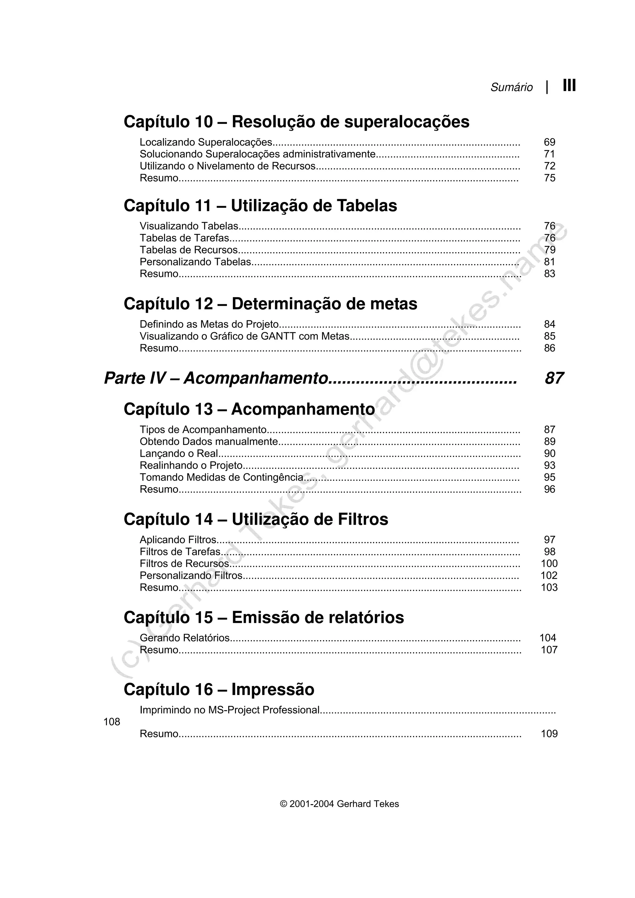 Sumário | III
© 2001-2004 Gerhard Tekes
Capítulo 10 – Resolução de superalocações
Localizando Superalocações...................................................................................... 69
Solucionando Superalocações administrativamente.................................................. 71
Utilizando o Nivelamento de Recursos....................................................................... 72
Resumo...................................................................................................................... 75
Capítulo 11 – Utilização de Tabelas
Visualizando Tabelas.................................................................................................. 76
Tabelas de Tarefas..................................................................................................... 76
Tabelas de Recursos.................................................................................................. 79
Personalizando Tabelas............................................................................................. 81
Resumo....................................................................................................................... 83
Capítulo 12 – Determinação de metas
Definindo as Metas do Projeto.................................................................................... 84
Visualizando o Gráfico de GANTT com Metas........................................................... 85
Resumo....................................................................................................................... 86
Parte IV – Acompanhamento......................................... 87
Capítulo 13 – Acompanhamento
Tipos de Acompanhamento........................................................................................ 87
Obtendo Dados manualmente.................................................................................... 89
Lançando o Real......................................................................................................... 90
Realinhando o Projeto................................................................................................ 93
Tomando Medidas de Contingência........................................................................... 95
Resumo....................................................................................................................... 96
Capítulo 14 – Utilização de Filtros
Aplicando Filtros......................................................................................................... 97
Filtros de Tarefas........................................................................................................ 98
Filtros de Recursos..................................................................................................... 100
Personalizando Filtros................................................................................................ 102
Resumo....................................................................................................................... 103
Capítulo 15 – Emissão de relatórios
Gerando Relatórios..................................................................................................... 104
Resumo....................................................................................................................... 107
Capítulo 16 – Impressão
Imprimindo no MS-Project Professional..................................................................................
108
Resumo....................................................................................................................... 109
 