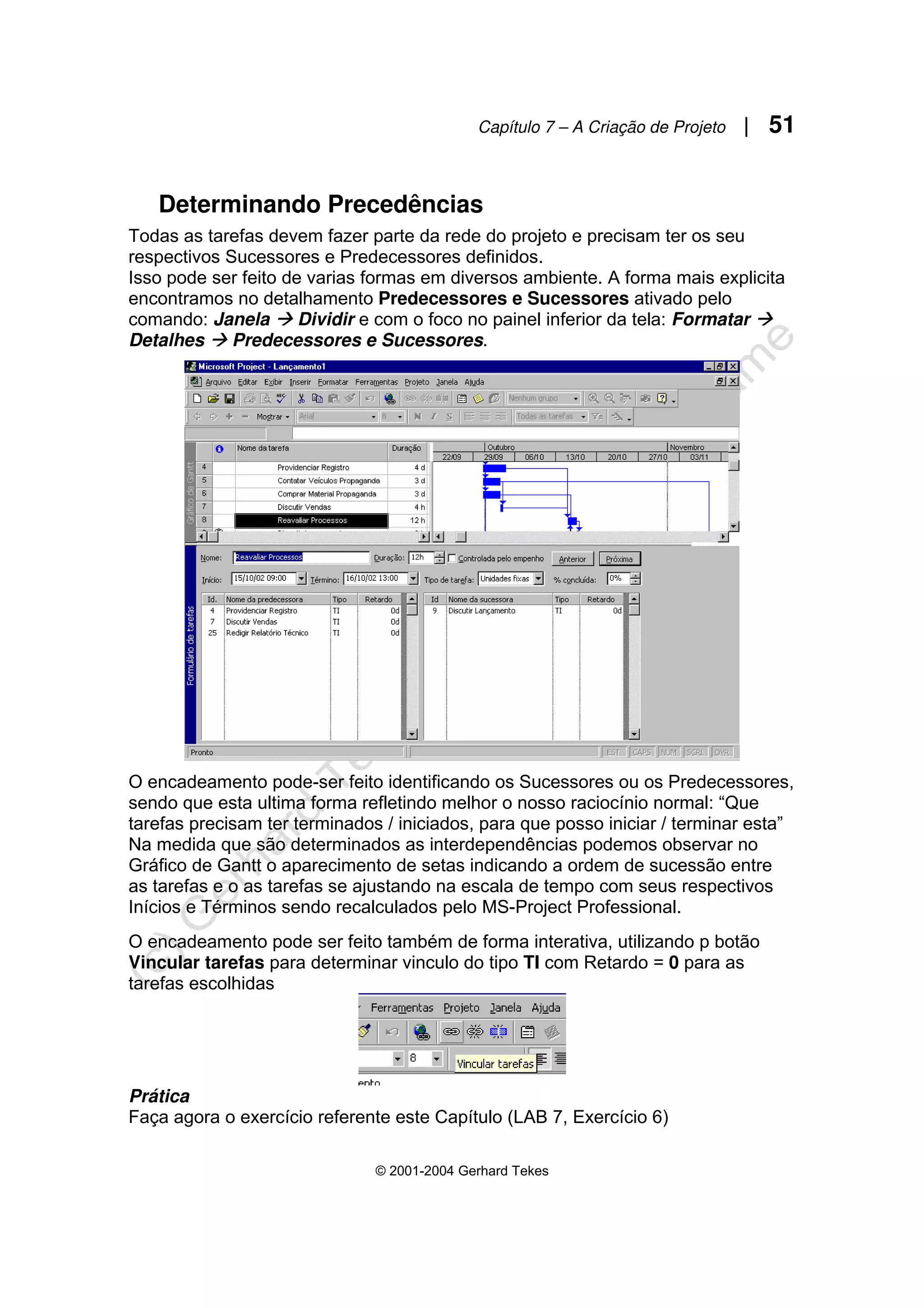 Capítulo 7 – A Criação de Projeto | 51
© 2001-2004 Gerhard Tekes
Determinando Precedências
Todas as tarefas devem fazer parte da rede do projeto e precisam ter os seu
respectivos Sucessores e Predecessores definidos.
Isso pode ser feito de varias formas em diversos ambiente. A forma mais explicita
encontramos no detalhamento Predecessores e Sucessores ativado pelo
comando: Janela Æ Dividir e com o foco no painel inferior da tela: Formatar Æ
Detalhes Æ Predecessores e Sucessores.
O encadeamento pode-ser feito identificando os Sucessores ou os Predecessores,
sendo que esta ultima forma refletindo melhor o nosso raciocínio normal: “Que
tarefas precisam ter terminados / iniciados, para que posso iniciar / terminar esta”
Na medida que são determinados as interdependências podemos observar no
Gráfico de Gantt o aparecimento de setas indicando a ordem de sucessão entre
as tarefas e o as tarefas se ajustando na escala de tempo com seus respectivos
Inícios e Términos sendo recalculados pelo MS-Project Professional.
O encadeamento pode ser feito também de forma interativa, utilizando p botão
Vincular tarefas para determinar vinculo do tipo TI com Retardo = 0 para as
tarefas escolhidas
Prática
Faça agora o exercício referente este Capítulo (LAB 7, Exercício 6)
 
