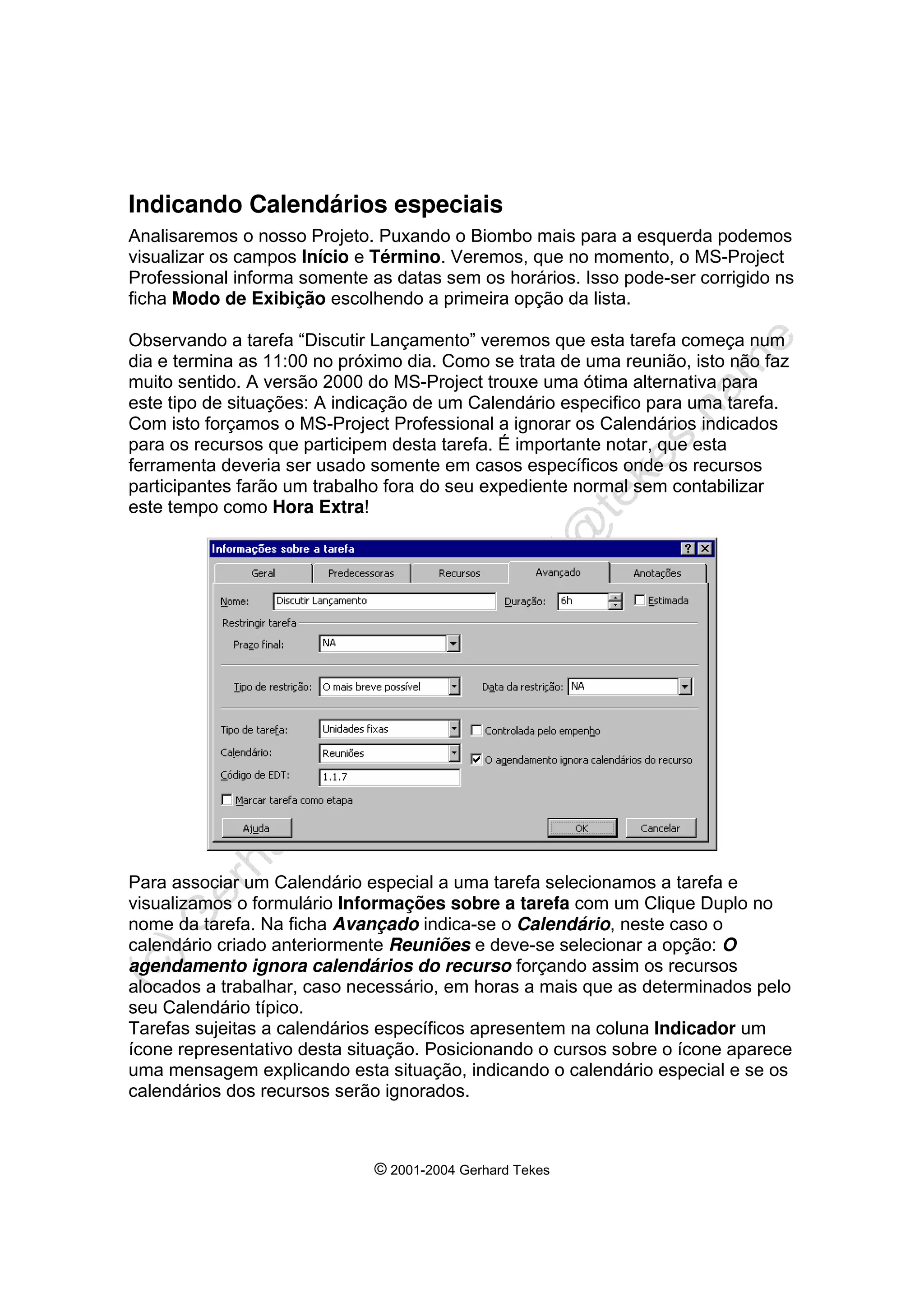 © 2001-2004 Gerhard Tekes
Indicando Calendários especiais
Analisaremos o nosso Projeto. Puxando o Biombo mais para a esquerda podemos
visualizar os campos Início e Término. Veremos, que no momento, o MS-Project
Professional informa somente as datas sem os horários. Isso pode-ser corrigido ns
ficha Modo de Exibição escolhendo a primeira opção da lista.
Observando a tarefa “Discutir Lançamento” veremos que esta tarefa começa num
dia e termina as 11:00 no próximo dia. Como se trata de uma reunião, isto não faz
muito sentido. A versão 2000 do MS-Project trouxe uma ótima alternativa para
este tipo de situações: A indicação de um Calendário especifico para uma tarefa.
Com isto forçamos o MS-Project Professional a ignorar os Calendários indicados
para os recursos que participem desta tarefa. É importante notar, que esta
ferramenta deveria ser usado somente em casos específicos onde os recursos
participantes farão um trabalho fora do seu expediente normal sem contabilizar
este tempo como Hora Extra!
Para associar um Calendário especial a uma tarefa selecionamos a tarefa e
visualizamos o formulário Informações sobre a tarefa com um Clique Duplo no
nome da tarefa. Na ficha Avançado indica-se o Calendário, neste caso o
calendário criado anteriormente Reuniões e deve-se selecionar a opção: O
agendamento ignora calendários do recurso forçando assim os recursos
alocados a trabalhar, caso necessário, em horas a mais que as determinados pelo
seu Calendário típico.
Tarefas sujeitas a calendários específicos apresentem na coluna Indicador um
ícone representativo desta situação. Posicionando o cursos sobre o ícone aparece
uma mensagem explicando esta situação, indicando o calendário especial e se os
calendários dos recursos serão ignorados.
 