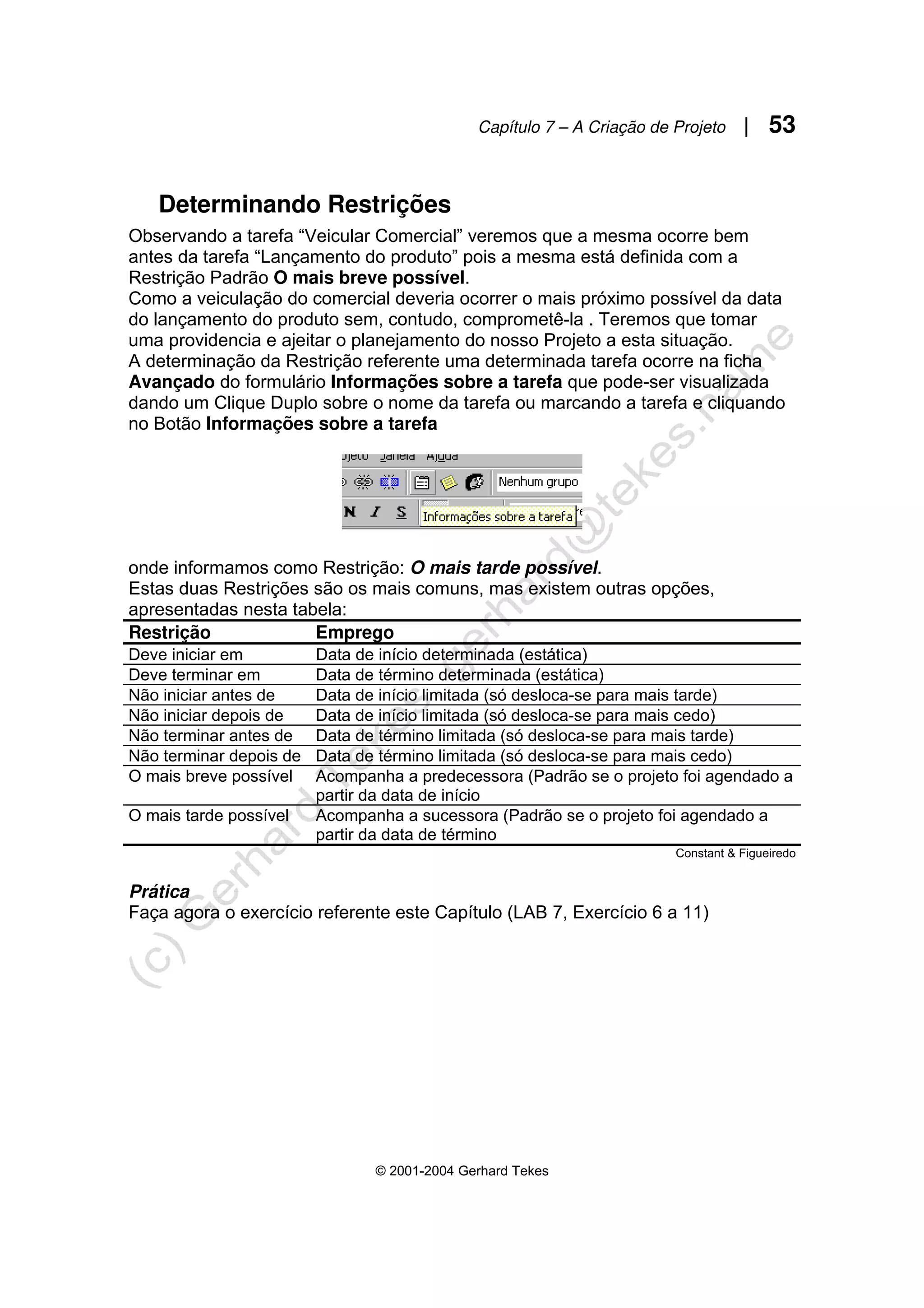Capítulo 7 – A Criação de Projeto | 53
© 2001-2004 Gerhard Tekes
Determinando Restrições
Observando a tarefa “Veicular Comercial” veremos que a mesma ocorre bem
antes da tarefa “Lançamento do produto” pois a mesma está definida com a
Restrição Padrão O mais breve possível.
Como a veiculação do comercial deveria ocorrer o mais próximo possível da data
do lançamento do produto sem, contudo, comprometê-la . Teremos que tomar
uma providencia e ajeitar o planejamento do nosso Projeto a esta situação.
A determinação da Restrição referente uma determinada tarefa ocorre na ficha
Avançado do formulário Informações sobre a tarefa que pode-ser visualizada
dando um Clique Duplo sobre o nome da tarefa ou marcando a tarefa e cliquando
no Botão Informações sobre a tarefa
onde informamos como Restrição: O mais tarde possível.
Estas duas Restrições são os mais comuns, mas existem outras opções,
apresentadas nesta tabela:
Restrição Emprego
Deve iniciar em Data de início determinada (estática)
Deve terminar em Data de término determinada (estática)
Não iniciar antes de Data de início limitada (só desloca-se para mais tarde)
Não iniciar depois de Data de início limitada (só desloca-se para mais cedo)
Não terminar antes de Data de término limitada (só desloca-se para mais tarde)
Não terminar depois de Data de término limitada (só desloca-se para mais cedo)
O mais breve possível Acompanha a predecessora (Padrão se o projeto foi agendado a
partir da data de início
O mais tarde possível Acompanha a sucessora (Padrão se o projeto foi agendado a
partir da data de término
Constant & Figueiredo
Prática
Faça agora o exercício referente este Capítulo (LAB 7, Exercício 6 a 11)
 