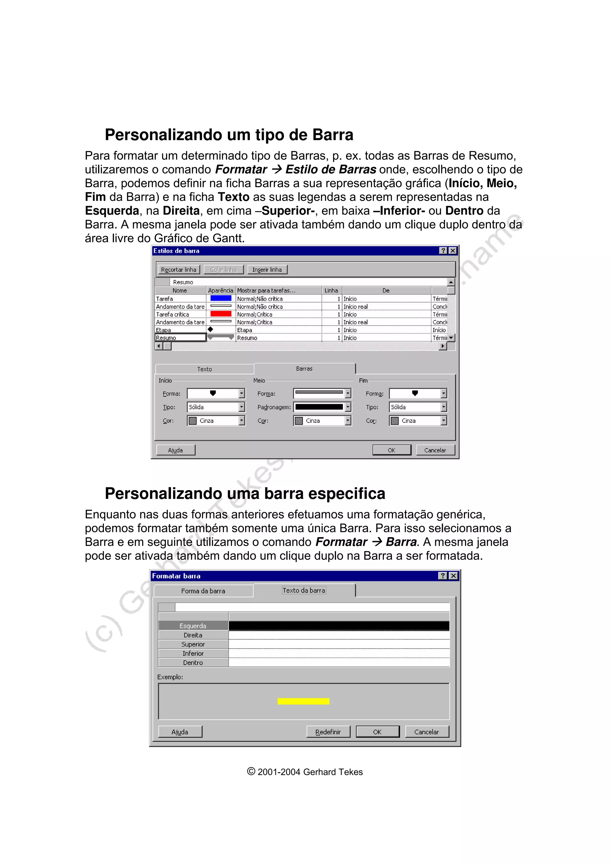 © 2001-2004 Gerhard Tekes
Personalizando um tipo de Barra
Para formatar um determinado tipo de Barras, p. ex. todas as Barras de Resumo,
utilizaremos o comando Formatar Æ Estilo de Barras onde, escolhendo o tipo de
Barra, podemos definir na ficha Barras a sua representação gráfica (Início, Meio,
Fim da Barra) e na ficha Texto as suas legendas a serem representadas na
Esquerda, na Direita, em cima –Superior-, em baixa –Inferior- ou Dentro da
Barra. A mesma janela pode ser ativada também dando um clique duplo dentro da
área livre do Gráfico de Gantt.
Personalizando uma barra especifica
Enquanto nas duas formas anteriores efetuamos uma formatação genérica,
podemos formatar também somente uma única Barra. Para isso selecionamos a
Barra e em seguinte utilizamos o comando Formatar Æ Barra. A mesma janela
pode ser ativada também dando um clique duplo na Barra a ser formatada.
 