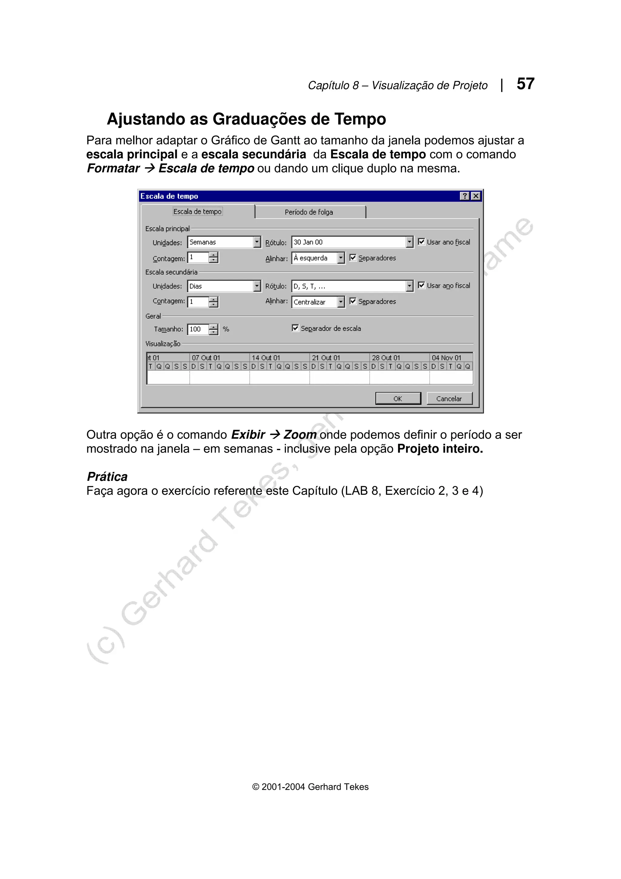 Capítulo 8 – Visualização de Projeto | 57
© 2001-2004 Gerhard Tekes
Ajustando as Graduações de Tempo
Para melhor adaptar o Gráfico de Gantt ao tamanho da janela podemos ajustar a
escala principal e a escala secundária da Escala de tempo com o comando
Formatar Æ Escala de tempo ou dando um clique duplo na mesma.
Outra opção é o comando Exibir Æ Zoom onde podemos definir o período a ser
mostrado na janela – em semanas - inclusive pela opção Projeto inteiro.
Prática
Faça agora o exercício referente este Capítulo (LAB 8, Exercício 2, 3 e 4)
 