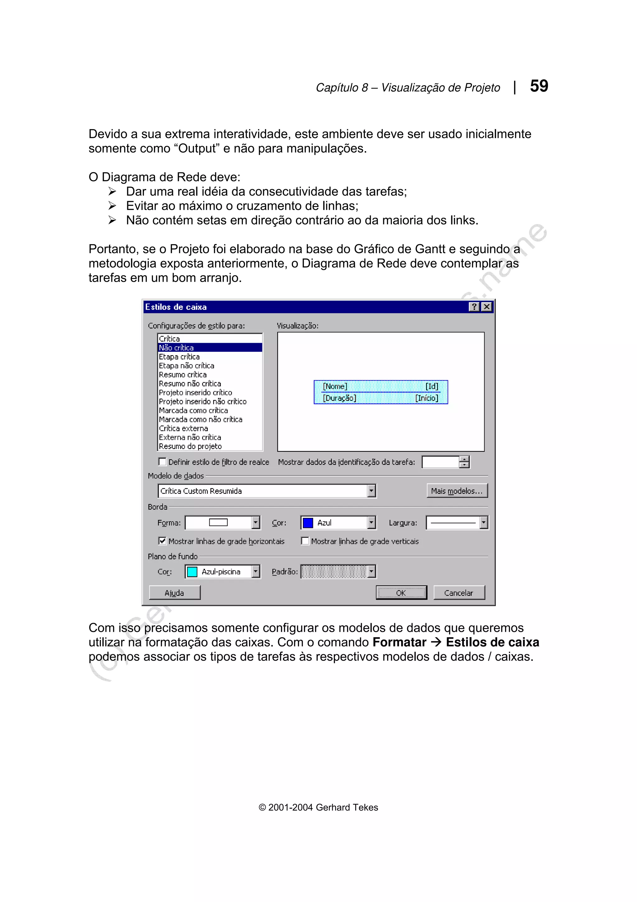 Capítulo 8 – Visualização de Projeto | 59
© 2001-2004 Gerhard Tekes
Devido a sua extrema interatividade, este ambiente deve ser usado inicialmente
somente como “Output” e não para manipulações.
O Diagrama de Rede deve:
¾ Dar uma real idéia da consecutividade das tarefas;
¾ Evitar ao máximo o cruzamento de linhas;
¾ Não contém setas em direção contrário ao da maioria dos links.
Portanto, se o Projeto foi elaborado na base do Gráfico de Gantt e seguindo a
metodologia exposta anteriormente, o Diagrama de Rede deve contemplar as
tarefas em um bom arranjo.
Com isso precisamos somente configurar os modelos de dados que queremos
utilizar na formatação das caixas. Com o comando Formatar Æ Estilos de caixa
podemos associar os tipos de tarefas às respectivos modelos de dados / caixas.
 