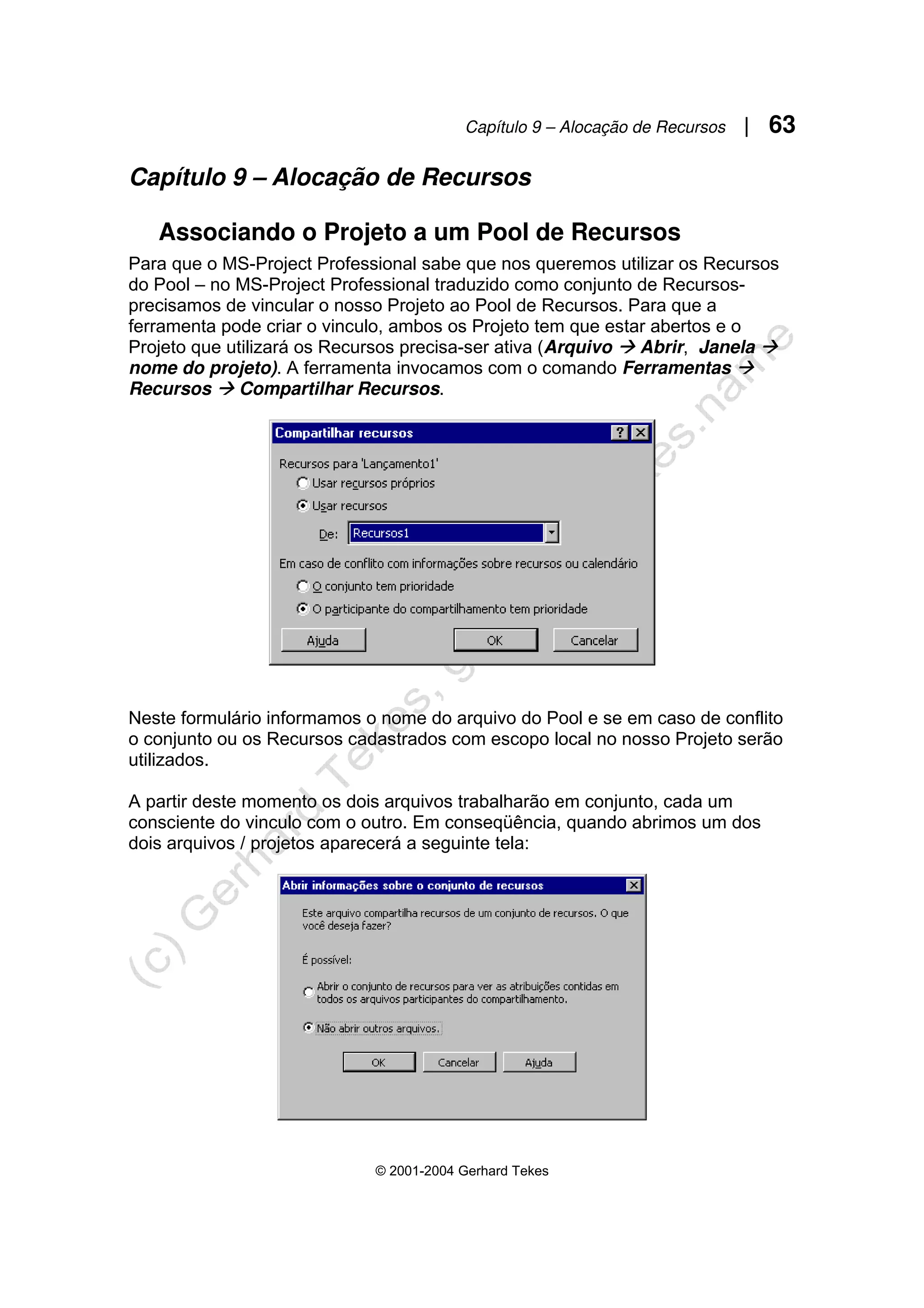 Capítulo 9 – Alocação de Recursos | 63
© 2001-2004 Gerhard Tekes
Capítulo 9 – Alocação de Recursos
Associando o Projeto a um Pool de Recursos
Para que o MS-Project Professional sabe que nos queremos utilizar os Recursos
do Pool – no MS-Project Professional traduzido como conjunto de Recursos-
precisamos de vincular o nosso Projeto ao Pool de Recursos. Para que a
ferramenta pode criar o vinculo, ambos os Projeto tem que estar abertos e o
Projeto que utilizará os Recursos precisa-ser ativa (Arquivo Æ Abrir, Janela Æ
nome do projeto). A ferramenta invocamos com o comando Ferramentas Æ
Recursos Æ Compartilhar Recursos.
Neste formulário informamos o nome do arquivo do Pool e se em caso de conflito
o conjunto ou os Recursos cadastrados com escopo local no nosso Projeto serão
utilizados.
A partir deste momento os dois arquivos trabalharão em conjunto, cada um
consciente do vinculo com o outro. Em conseqüência, quando abrimos um dos
dois arquivos / projetos aparecerá a seguinte tela:
 