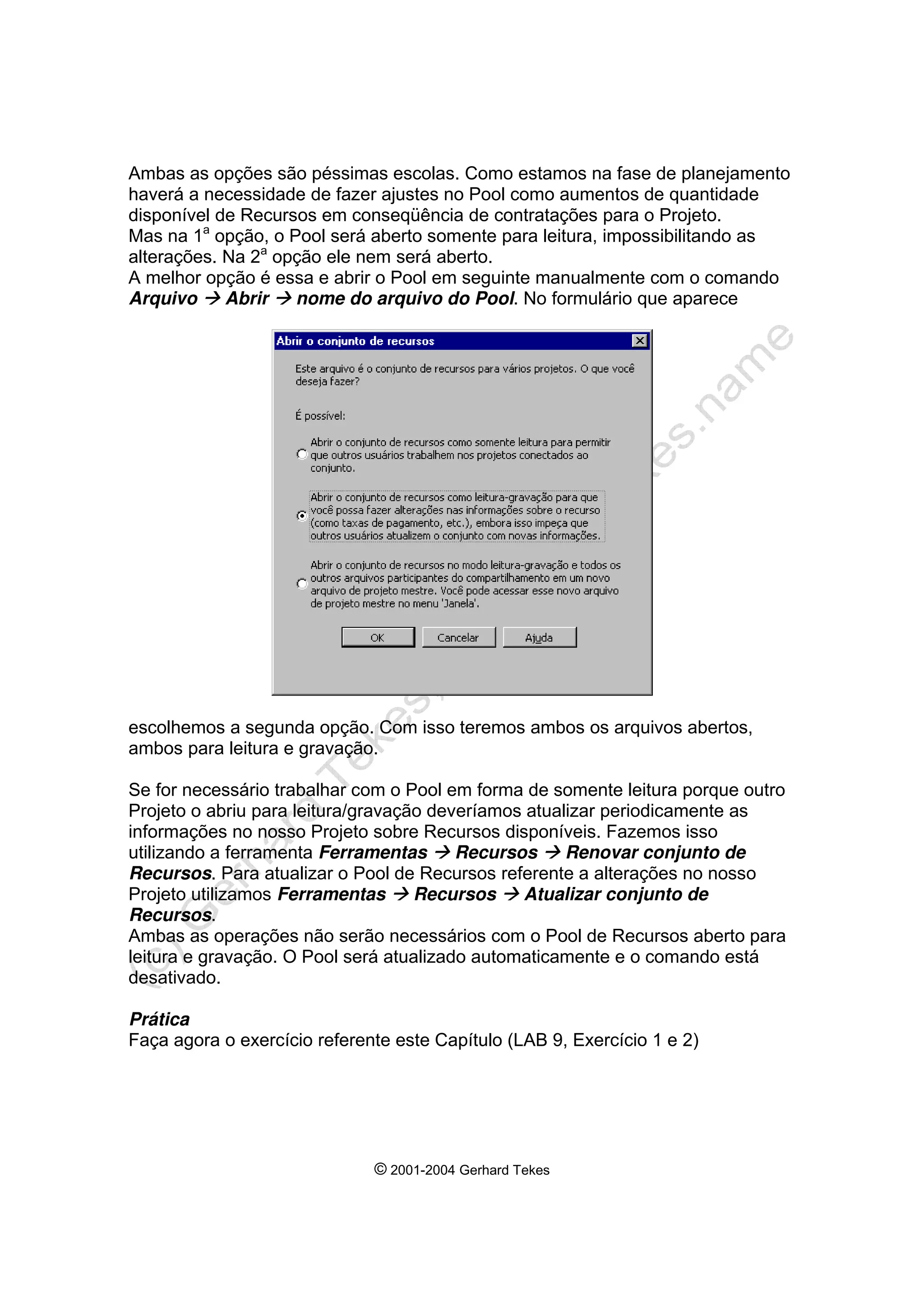 © 2001-2004 Gerhard Tekes
Ambas as opções são péssimas escolas. Como estamos na fase de planejamento
haverá a necessidade de fazer ajustes no Pool como aumentos de quantidade
disponível de Recursos em conseqüência de contratações para o Projeto.
Mas na 1a
opção, o Pool será aberto somente para leitura, impossibilitando as
alterações. Na 2a
opção ele nem será aberto.
A melhor opção é essa e abrir o Pool em seguinte manualmente com o comando
Arquivo Æ Abrir Æ nome do arquivo do Pool. No formulário que aparece
escolhemos a segunda opção. Com isso teremos ambos os arquivos abertos,
ambos para leitura e gravação.
Se for necessário trabalhar com o Pool em forma de somente leitura porque outro
Projeto o abriu para leitura/gravação deveríamos atualizar periodicamente as
informações no nosso Projeto sobre Recursos disponíveis. Fazemos isso
utilizando a ferramenta Ferramentas Æ Recursos Æ Renovar conjunto de
Recursos. Para atualizar o Pool de Recursos referente a alterações no nosso
Projeto utilizamos Ferramentas Æ Recursos Æ Atualizar conjunto de
Recursos.
Ambas as operações não serão necessários com o Pool de Recursos aberto para
leitura e gravação. O Pool será atualizado automaticamente e o comando está
desativado.
Prática
Faça agora o exercício referente este Capítulo (LAB 9, Exercício 1 e 2)
 