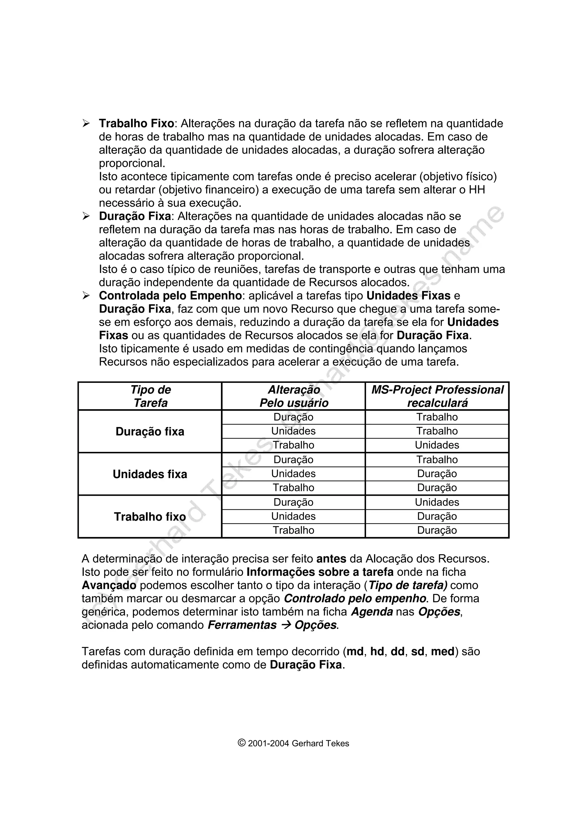 © 2001-2004 Gerhard Tekes
¾ Trabalho Fixo: Alterações na duração da tarefa não se refletem na quantidade
de horas de trabalho mas na quantidade de unidades alocadas. Em caso de
alteração da quantidade de unidades alocadas, a duração sofrera alteração
proporcional.
Isto acontece tipicamente com tarefas onde é preciso acelerar (objetivo físico)
ou retardar (objetivo financeiro) a execução de uma tarefa sem alterar o HH
necessário à sua execução.
¾ Duração Fixa: Alterações na quantidade de unidades alocadas não se
refletem na duração da tarefa mas nas horas de trabalho. Em caso de
alteração da quantidade de horas de trabalho, a quantidade de unidades
alocadas sofrera alteração proporcional.
Isto é o caso típico de reuniões, tarefas de transporte e outras que tenham uma
duração independente da quantidade de Recursos alocados.
¾ Controlada pelo Empenho: aplicável a tarefas tipo Unidades Fixas e
Duração Fixa, faz com que um novo Recurso que chegue a uma tarefa some-
se em esforço aos demais, reduzindo a duração da tarefa se ela for Unidades
Fixas ou as quantidades de Recursos alocados se ela for Duração Fixa.
Isto tipicamente é usado em medidas de contingência quando lançamos
Recursos não especializados para acelerar a execução de uma tarefa.
Tipo de
Tarefa
Alteração
Pelo usuário
MS-Project Professional
recalculará
Duração Trabalho
Duração fixa Unidades Trabalho
Trabalho Unidades
Duração Trabalho
Unidades fixa Unidades Duração
Trabalho Duração
Duração Unidades
Trabalho fixo Unidades Duração
Trabalho Duração
A determinação de interação precisa ser feito antes da Alocação dos Recursos.
Isto pode ser feito no formulário Informações sobre a tarefa onde na ficha
Avançado podemos escolher tanto o tipo da interação (Tipo de tarefa) como
também marcar ou desmarcar a opção Controlado pelo empenho. De forma
genérica, podemos determinar isto também na ficha Agenda nas Opções,
acionada pelo comando Ferramentas Æ Opções.
Tarefas com duração definida em tempo decorrido (md, hd, dd, sd, med) são
definidas automaticamente como de Duração Fixa.
 