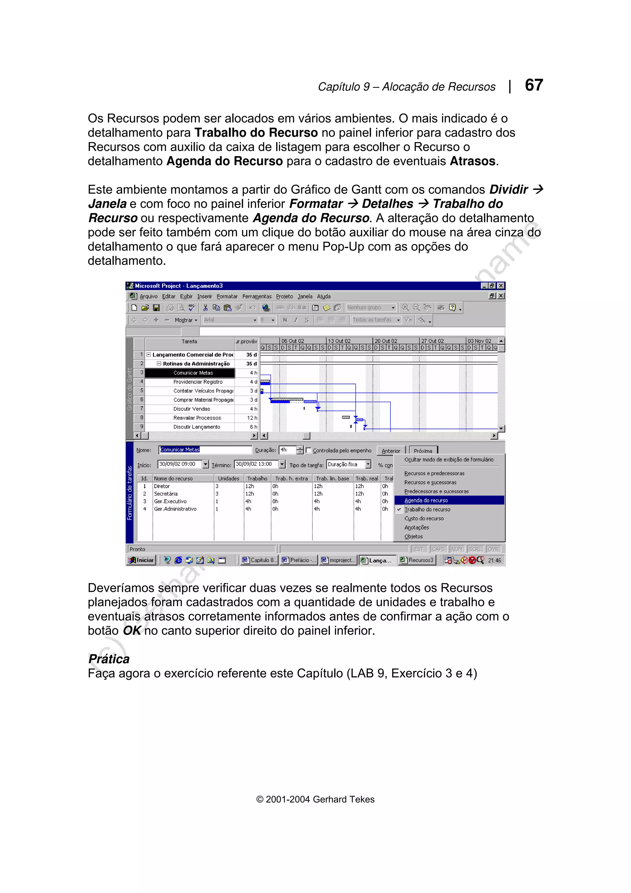 Capítulo 9 – Alocação de Recursos | 67
© 2001-2004 Gerhard Tekes
Os Recursos podem ser alocados em vários ambientes. O mais indicado é o
detalhamento para Trabalho do Recurso no painel inferior para cadastro dos
Recursos com auxilio da caixa de listagem para escolher o Recurso o
detalhamento Agenda do Recurso para o cadastro de eventuais Atrasos.
Este ambiente montamos a partir do Gráfico de Gantt com os comandos Dividir Æ
Janela e com foco no painel inferior Formatar Æ Detalhes Æ Trabalho do
Recurso ou respectivamente Agenda do Recurso. A alteração do detalhamento
pode ser feito também com um clique do botão auxiliar do mouse na área cinza do
detalhamento o que fará aparecer o menu Pop-Up com as opções do
detalhamento.
Deveríamos sempre verificar duas vezes se realmente todos os Recursos
planejados foram cadastrados com a quantidade de unidades e trabalho e
eventuais atrasos corretamente informados antes de confirmar a ação com o
botão OK no canto superior direito do painel inferior.
Prática
Faça agora o exercício referente este Capítulo (LAB 9, Exercício 3 e 4)
 