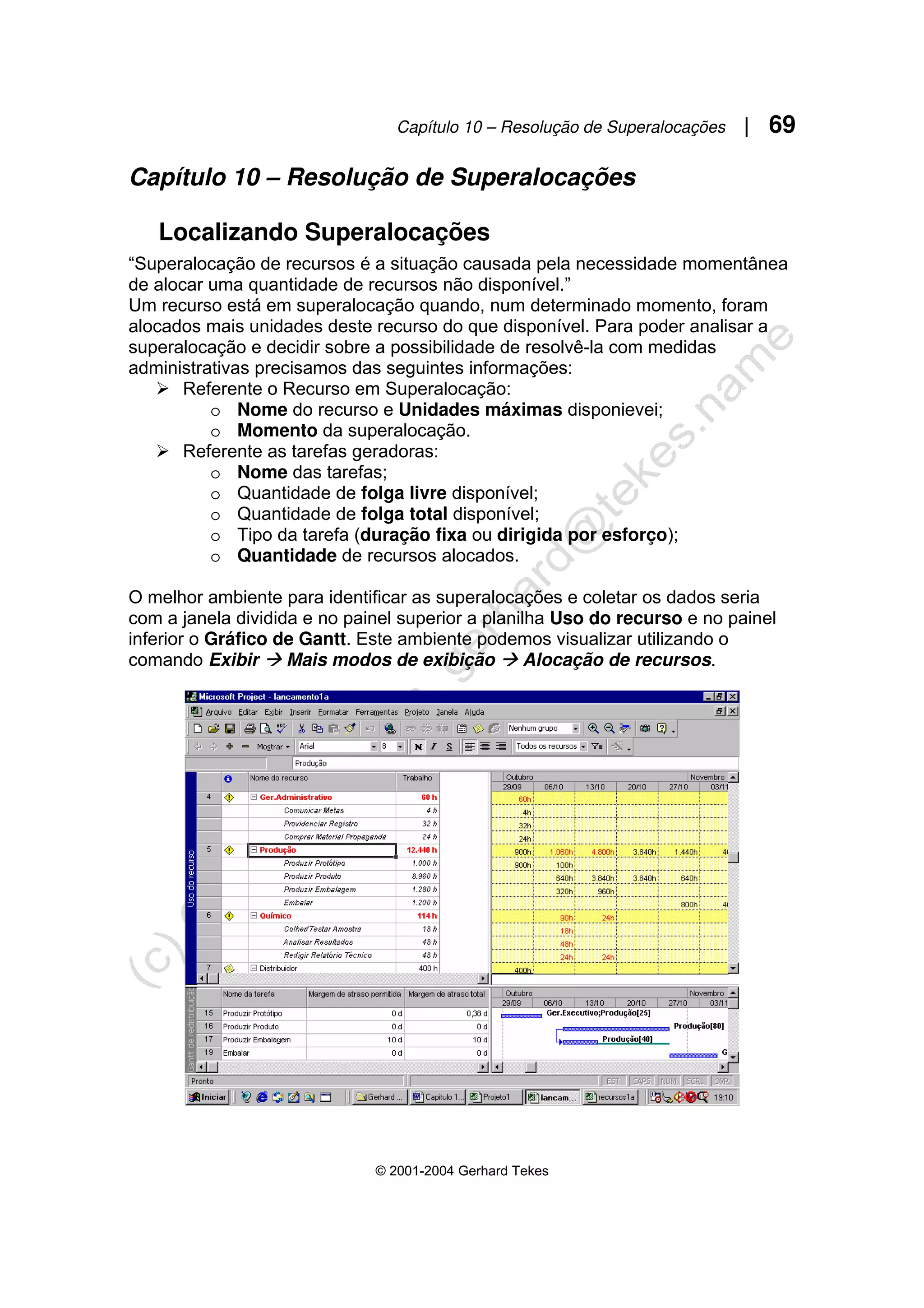 Capítulo 10 – Resolução de Superalocações | 69
© 2001-2004 Gerhard Tekes
Capítulo 10 – Resolução de Superalocações
Localizando Superalocações
“Superalocação de recursos é a situação causada pela necessidade momentânea
de alocar uma quantidade de recursos não disponível.”
Um recurso está em superalocação quando, num determinado momento, foram
alocados mais unidades deste recurso do que disponível. Para poder analisar a
superalocação e decidir sobre a possibilidade de resolvê-la com medidas
administrativas precisamos das seguintes informações:
¾ Referente o Recurso em Superalocação:
o Nome do recurso e Unidades máximas disponievei;
o Momento da superalocação.
¾ Referente as tarefas geradoras:
o Nome das tarefas;
o Quantidade de folga livre disponível;
o Quantidade de folga total disponível;
o Tipo da tarefa (duração fixa ou dirigida por esforço);
o Quantidade de recursos alocados.
O melhor ambiente para identificar as superalocações e coletar os dados seria
com a janela dividida e no painel superior a planilha Uso do recurso e no painel
inferior o Gráfico de Gantt. Este ambiente podemos visualizar utilizando o
comando Exibir Æ Mais modos de exibição Æ Alocação de recursos.
 