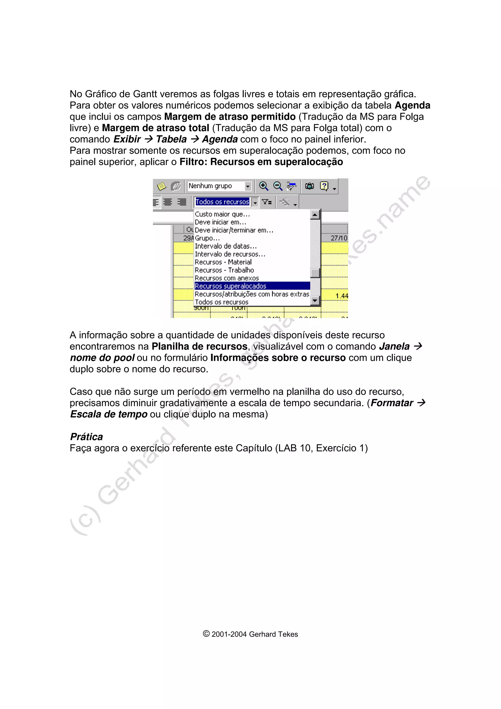 © 2001-2004 Gerhard Tekes
No Gráfico de Gantt veremos as folgas livres e totais em representação gráfica.
Para obter os valores numéricos podemos selecionar a exibição da tabela Agenda
que inclui os campos Margem de atraso permitido (Tradução da MS para Folga
livre) e Margem de atraso total (Tradução da MS para Folga total) com o
comando Exibir Æ Tabela Æ Agenda com o foco no painel inferior.
Para mostrar somente os recursos em superalocação podemos, com foco no
painel superior, aplicar o Filtro: Recursos em superalocação
A informação sobre a quantidade de unidades disponíveis deste recurso
encontraremos na Planilha de recursos, visualizável com o comando Janela Æ
nome do pool ou no formulário Informações sobre o recurso com um clique
duplo sobre o nome do recurso.
Caso que não surge um período em vermelho na planilha do uso do recurso,
precisamos diminuir gradativamente a escala de tempo secundaria. (Formatar Æ
Escala de tempo ou clique duplo na mesma)
Prática
Faça agora o exercício referente este Capítulo (LAB 10, Exercício 1)
 