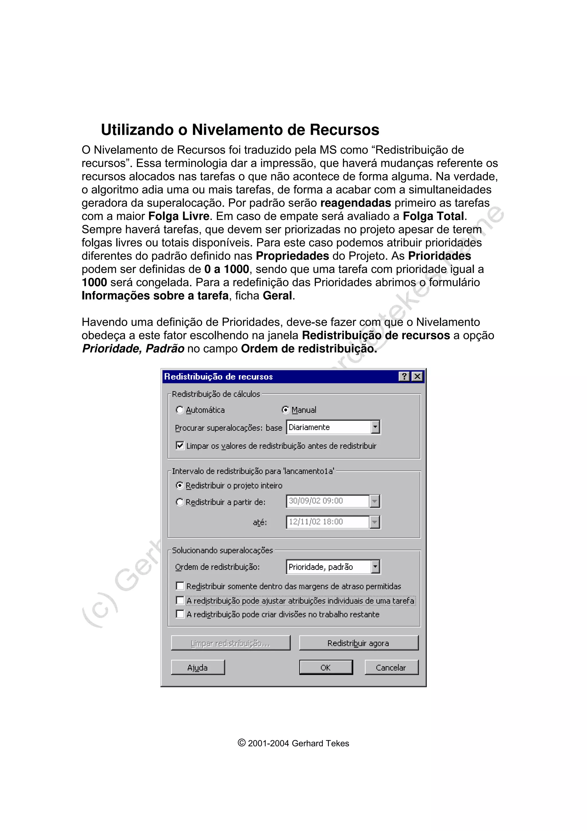 © 2001-2004 Gerhard Tekes
Utilizando o Nivelamento de Recursos
O Nivelamento de Recursos foi traduzido pela MS como “Redistribuição de
recursos”. Essa terminologia dar a impressão, que haverá mudanças referente os
recursos alocados nas tarefas o que não acontece de forma alguma. Na verdade,
o algoritmo adia uma ou mais tarefas, de forma a acabar com a simultaneidades
geradora da superalocação. Por padrão serão reagendadas primeiro as tarefas
com a maior Folga Livre. Em caso de empate será avaliado a Folga Total.
Sempre haverá tarefas, que devem ser priorizadas no projeto apesar de terem
folgas livres ou totais disponíveis. Para este caso podemos atribuir prioridades
diferentes do padrão definido nas Propriedades do Projeto. As Prioridades
podem ser definidas de 0 a 1000, sendo que uma tarefa com prioridade igual a
1000 será congelada. Para a redefinição das Prioridades abrimos o formulário
Informações sobre a tarefa, ficha Geral.
Havendo uma definição de Prioridades, deve-se fazer com que o Nivelamento
obedeça a este fator escolhendo na janela Redistribuição de recursos a opção
Prioridade, Padrão no campo Ordem de redistribuição.
 