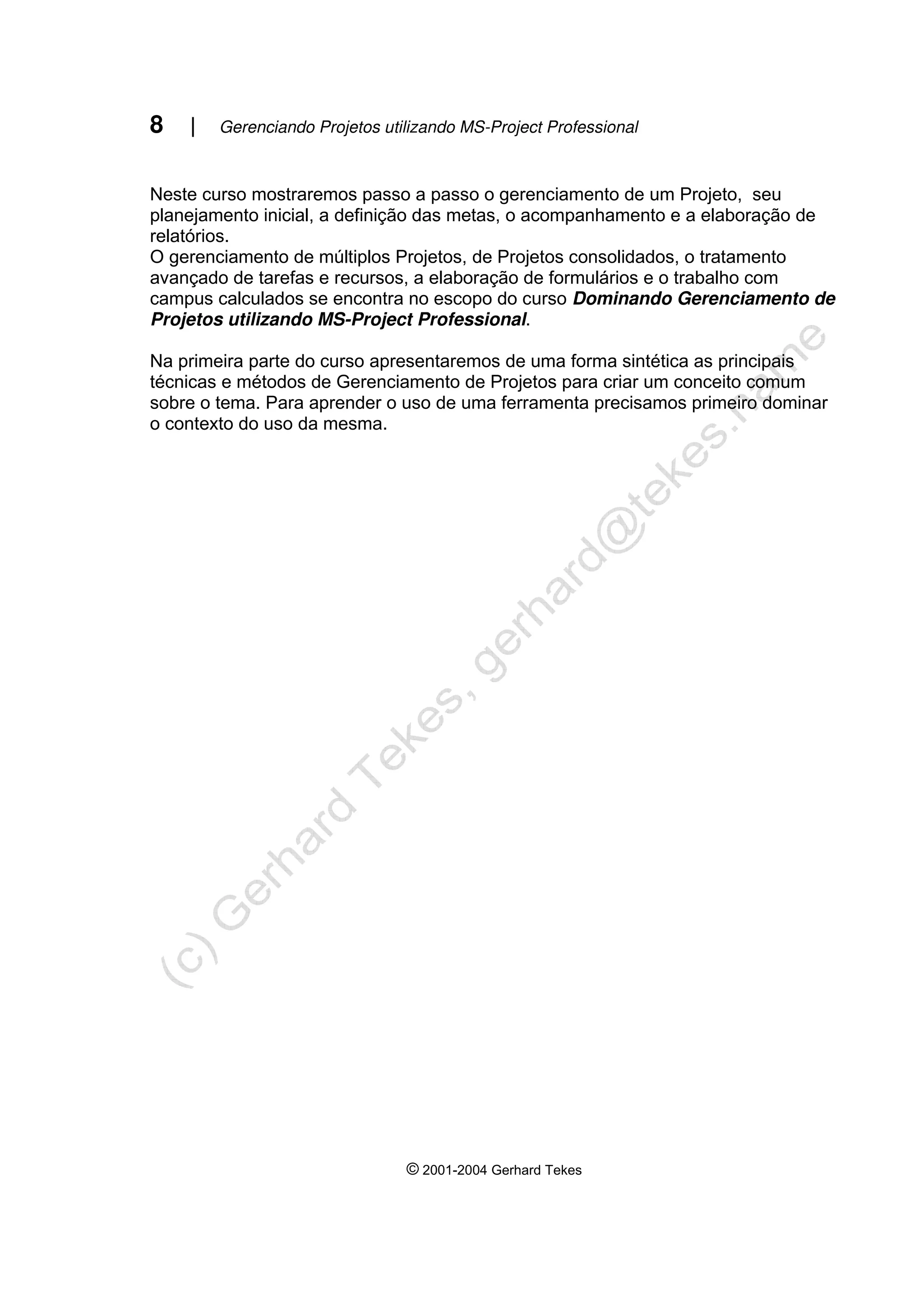 8 | Gerenciando Projetos utilizando MS-Project Professional
© 2001-2004 Gerhard Tekes
Neste curso mostraremos passo a passo o gerenciamento de um Projeto, seu
planejamento inicial, a definição das metas, o acompanhamento e a elaboração de
relatórios.
O gerenciamento de múltiplos Projetos, de Projetos consolidados, o tratamento
avançado de tarefas e recursos, a elaboração de formulários e o trabalho com
campus calculados se encontra no escopo do curso Dominando Gerenciamento de
Projetos utilizando MS-Project Professional.
Na primeira parte do curso apresentaremos de uma forma sintética as principais
técnicas e métodos de Gerenciamento de Projetos para criar um conceito comum
sobre o tema. Para aprender o uso de uma ferramenta precisamos primeiro dominar
o contexto do uso da mesma.
 