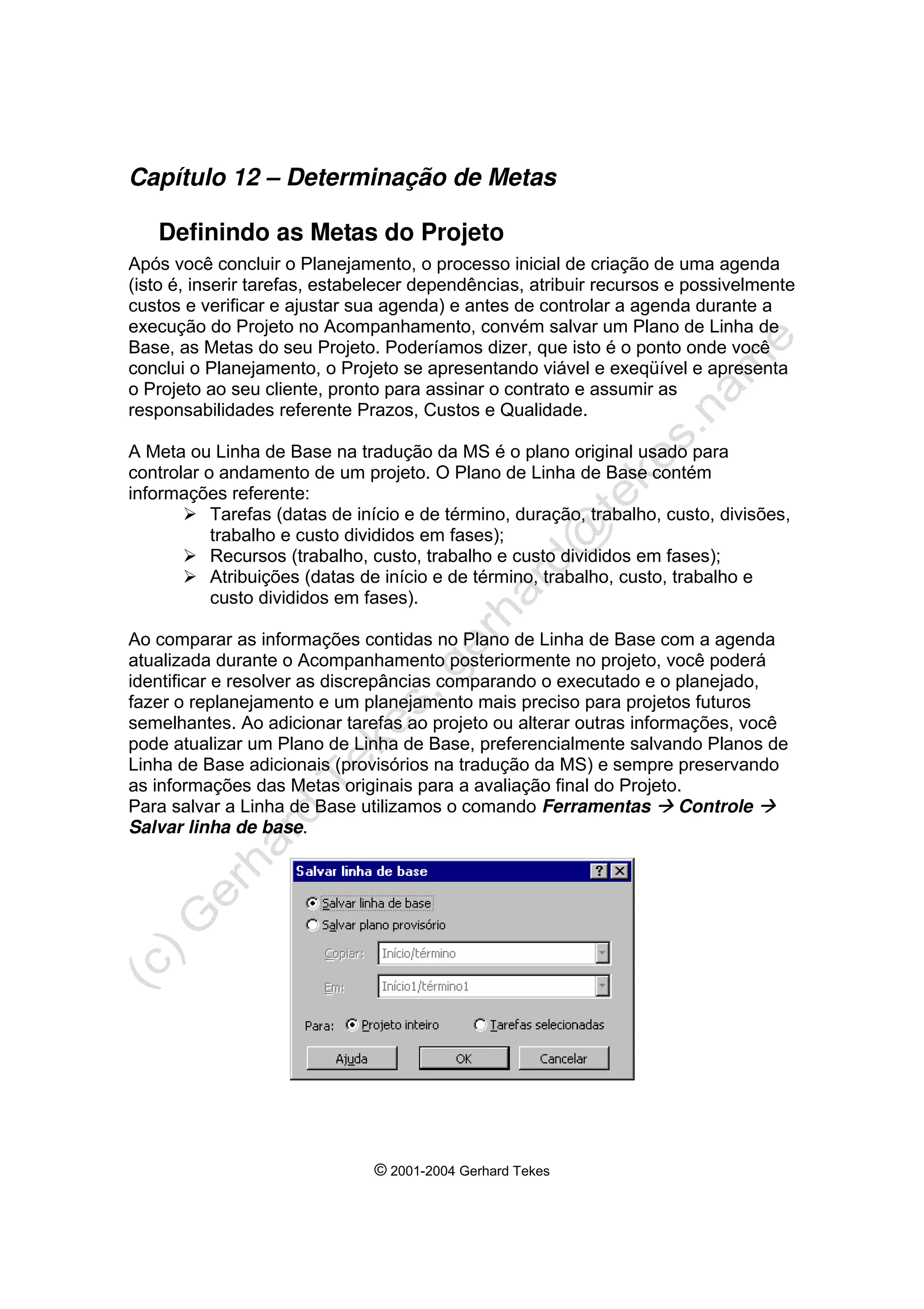 © 2001-2004 Gerhard Tekes
Capítulo 12 – Determinação de Metas
Definindo as Metas do Projeto
Após você concluir o Planejamento, o processo inicial de criação de uma agenda
(isto é, inserir tarefas, estabelecer dependências, atribuir recursos e possivelmente
custos e verificar e ajustar sua agenda) e antes de controlar a agenda durante a
execução do Projeto no Acompanhamento, convém salvar um Plano de Linha de
Base, as Metas do seu Projeto. Poderíamos dizer, que isto é o ponto onde você
conclui o Planejamento, o Projeto se apresentando viável e exeqüível e apresenta
o Projeto ao seu cliente, pronto para assinar o contrato e assumir as
responsabilidades referente Prazos, Custos e Qualidade.
A Meta ou Linha de Base na tradução da MS é o plano original usado para
controlar o andamento de um projeto. O Plano de Linha de Base contém
informações referente:
¾ Tarefas (datas de início e de término, duração, trabalho, custo, divisões,
trabalho e custo divididos em fases);
¾ Recursos (trabalho, custo, trabalho e custo divididos em fases);
¾ Atribuições (datas de início e de término, trabalho, custo, trabalho e
custo divididos em fases).
Ao comparar as informações contidas no Plano de Linha de Base com a agenda
atualizada durante o Acompanhamento posteriormente no projeto, você poderá
identificar e resolver as discrepâncias comparando o executado e o planejado,
fazer o replanejamento e um planejamento mais preciso para projetos futuros
semelhantes. Ao adicionar tarefas ao projeto ou alterar outras informações, você
pode atualizar um Plano de Linha de Base, preferencialmente salvando Planos de
Linha de Base adicionais (provisórios na tradução da MS) e sempre preservando
as informações das Metas originais para a avaliação final do Projeto.
Para salvar a Linha de Base utilizamos o comando Ferramentas Æ Controle Æ
Salvar linha de base.
 