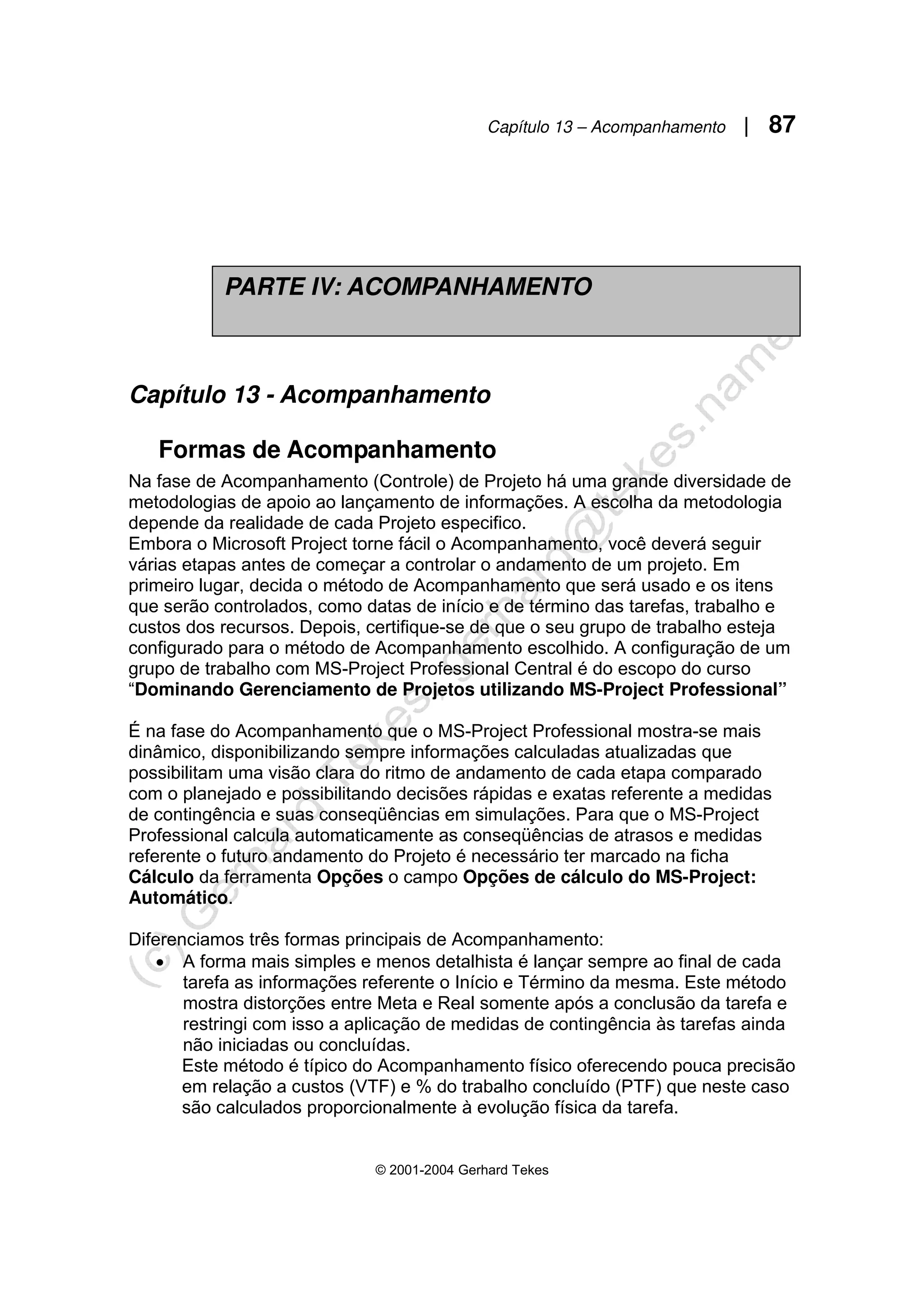 Capítulo 13 – Acompanhamento | 87
© 2001-2004 Gerhard Tekes
Capítulo 13 - Acompanhamento
Formas de Acompanhamento
Na fase de Acompanhamento (Controle) de Projeto há uma grande diversidade de
metodologias de apoio ao lançamento de informações. A escolha da metodologia
depende da realidade de cada Projeto especifico.
Embora o Microsoft Project torne fácil o Acompanhamento, você deverá seguir
várias etapas antes de começar a controlar o andamento de um projeto. Em
primeiro lugar, decida o método de Acompanhamento que será usado e os itens
que serão controlados, como datas de início e de término das tarefas, trabalho e
custos dos recursos. Depois, certifique-se de que o seu grupo de trabalho esteja
configurado para o método de Acompanhamento escolhido. A configuração de um
grupo de trabalho com MS-Project Professional Central é do escopo do curso
“Dominando Gerenciamento de Projetos utilizando MS-Project Professional”
É na fase do Acompanhamento que o MS-Project Professional mostra-se mais
dinâmico, disponibilizando sempre informações calculadas atualizadas que
possibilitam uma visão clara do ritmo de andamento de cada etapa comparado
com o planejado e possibilitando decisões rápidas e exatas referente a medidas
de contingência e suas conseqüências em simulações. Para que o MS-Project
Professional calcula automaticamente as conseqüências de atrasos e medidas
referente o futuro andamento do Projeto é necessário ter marcado na ficha
Cálculo da ferramenta Opções o campo Opções de cálculo do MS-Project:
Automático.
Diferenciamos três formas principais de Acompanhamento:
• A forma mais simples e menos detalhista é lançar sempre ao final de cada
tarefa as informações referente o Início e Término da mesma. Este método
mostra distorções entre Meta e Real somente após a conclusão da tarefa e
restringi com isso a aplicação de medidas de contingência às tarefas ainda
não iniciadas ou concluídas.
Este método é típico do Acompanhamento físico oferecendo pouca precisão
em relação a custos (VTF) e % do trabalho concluído (PTF) que neste caso
são calculados proporcionalmente à evolução física da tarefa.
PARTE IV: ACOMPANHAMENTO
 