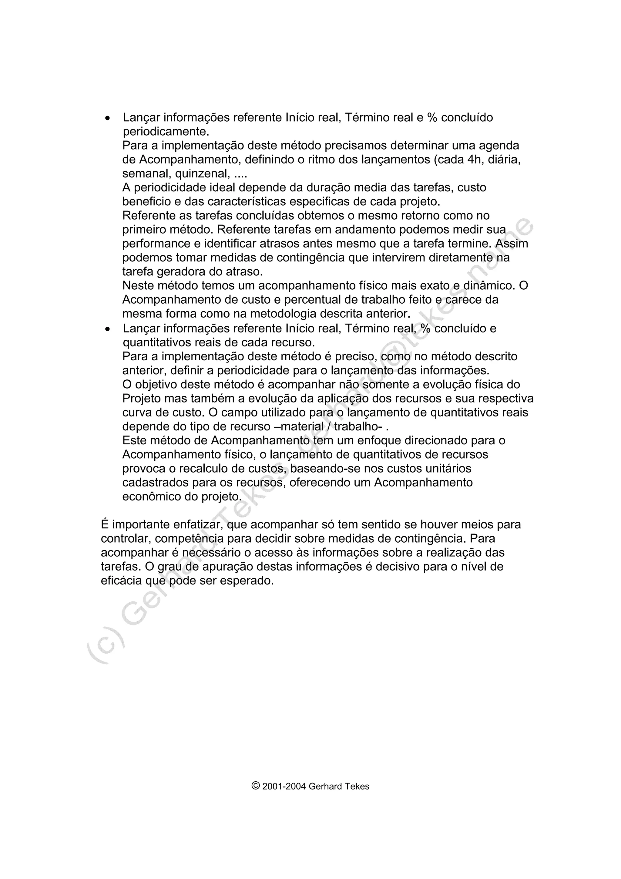 © 2001-2004 Gerhard Tekes
• Lançar informações referente Início real, Término real e % concluído
periodicamente.
Para a implementação deste método precisamos determinar uma agenda
de Acompanhamento, definindo o ritmo dos lançamentos (cada 4h, diária,
semanal, quinzenal, ....
A periodicidade ideal depende da duração media das tarefas, custo
beneficio e das características especificas de cada projeto.
Referente as tarefas concluídas obtemos o mesmo retorno como no
primeiro método. Referente tarefas em andamento podemos medir sua
performance e identificar atrasos antes mesmo que a tarefa termine. Assim
podemos tomar medidas de contingência que intervirem diretamente na
tarefa geradora do atraso.
Neste método temos um acompanhamento físico mais exato e dinâmico. O
Acompanhamento de custo e percentual de trabalho feito e carece da
mesma forma como na metodologia descrita anterior.
• Lançar informações referente Início real, Término real, % concluído e
quantitativos reais de cada recurso.
Para a implementação deste método é preciso, como no método descrito
anterior, definir a periodicidade para o lançamento das informações.
O objetivo deste método é acompanhar não somente a evolução física do
Projeto mas também a evolução da aplicação dos recursos e sua respectiva
curva de custo. O campo utilizado para o lançamento de quantitativos reais
depende do tipo de recurso –material / trabalho- .
Este método de Acompanhamento tem um enfoque direcionado para o
Acompanhamento físico, o lançamento de quantitativos de recursos
provoca o recalculo de custos, baseando-se nos custos unitários
cadastrados para os recursos, oferecendo um Acompanhamento
econômico do projeto.
É importante enfatizar, que acompanhar só tem sentido se houver meios para
controlar, competência para decidir sobre medidas de contingência. Para
acompanhar é necessário o acesso às informações sobre a realização das
tarefas. O grau de apuração destas informações é decisivo para o nível de
eficácia que pode ser esperado.
 
