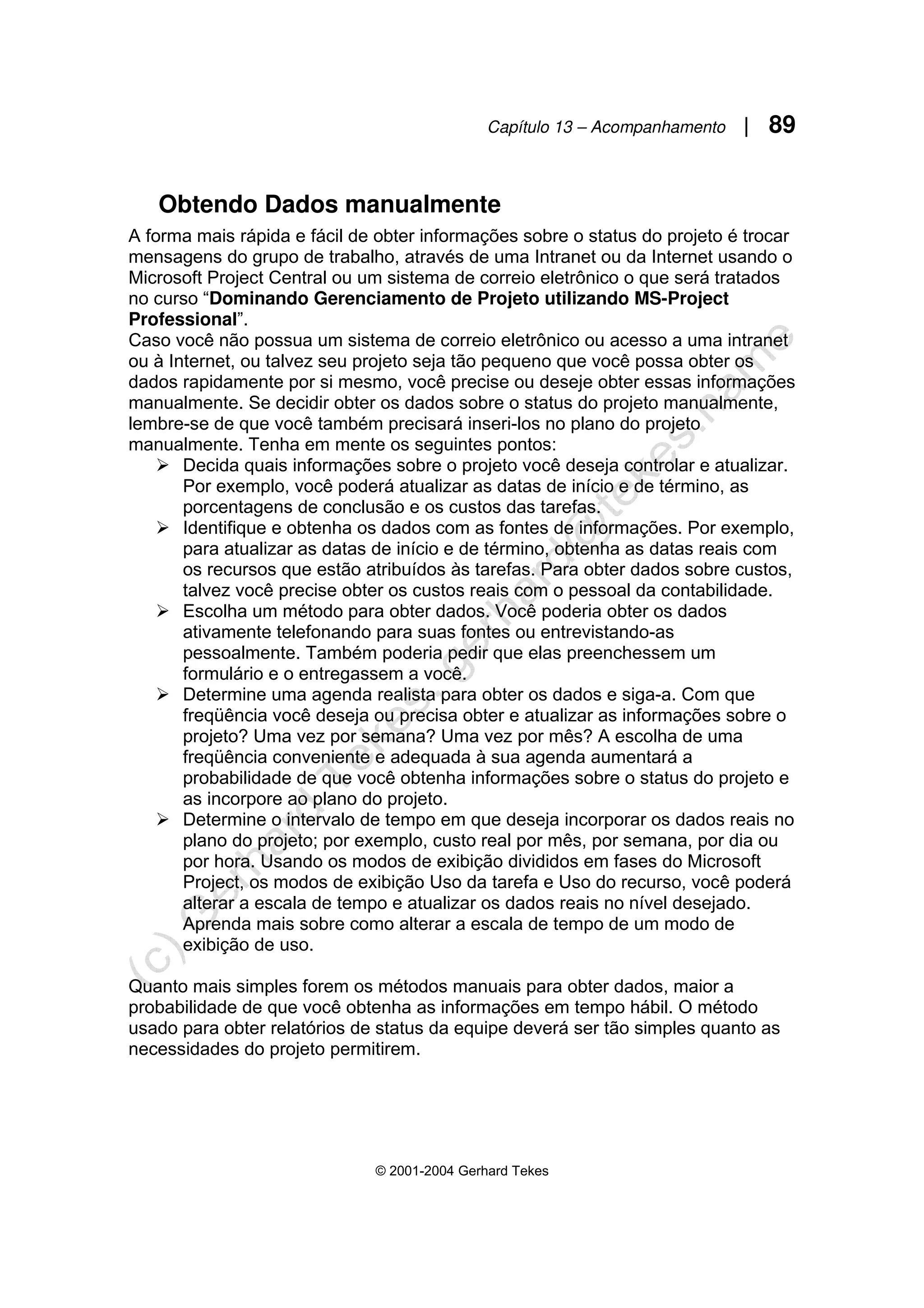 Capítulo 13 – Acompanhamento | 89
© 2001-2004 Gerhard Tekes
Obtendo Dados manualmente
A forma mais rápida e fácil de obter informações sobre o status do projeto é trocar
mensagens do grupo de trabalho, através de uma Intranet ou da Internet usando o
Microsoft Project Central ou um sistema de correio eletrônico o que será tratados
no curso “Dominando Gerenciamento de Projeto utilizando MS-Project
Professional”.
Caso você não possua um sistema de correio eletrônico ou acesso a uma intranet
ou à Internet, ou talvez seu projeto seja tão pequeno que você possa obter os
dados rapidamente por si mesmo, você precise ou deseje obter essas informações
manualmente. Se decidir obter os dados sobre o status do projeto manualmente,
lembre-se de que você também precisará inseri-los no plano do projeto
manualmente. Tenha em mente os seguintes pontos:
¾ Decida quais informações sobre o projeto você deseja controlar e atualizar.
Por exemplo, você poderá atualizar as datas de início e de término, as
porcentagens de conclusão e os custos das tarefas.
¾ Identifique e obtenha os dados com as fontes de informações. Por exemplo,
para atualizar as datas de início e de término, obtenha as datas reais com
os recursos que estão atribuídos às tarefas. Para obter dados sobre custos,
talvez você precise obter os custos reais com o pessoal da contabilidade.
¾ Escolha um método para obter dados. Você poderia obter os dados
ativamente telefonando para suas fontes ou entrevistando-as
pessoalmente. Também poderia pedir que elas preenchessem um
formulário e o entregassem a você.
¾ Determine uma agenda realista para obter os dados e siga-a. Com que
freqüência você deseja ou precisa obter e atualizar as informações sobre o
projeto? Uma vez por semana? Uma vez por mês? A escolha de uma
freqüência conveniente e adequada à sua agenda aumentará a
probabilidade de que você obtenha informações sobre o status do projeto e
as incorpore ao plano do projeto.
¾ Determine o intervalo de tempo em que deseja incorporar os dados reais no
plano do projeto; por exemplo, custo real por mês, por semana, por dia ou
por hora. Usando os modos de exibição divididos em fases do Microsoft
Project, os modos de exibição Uso da tarefa e Uso do recurso, você poderá
alterar a escala de tempo e atualizar os dados reais no nível desejado.
Aprenda mais sobre como alterar a escala de tempo de um modo de
exibição de uso.
Quanto mais simples forem os métodos manuais para obter dados, maior a
probabilidade de que você obtenha as informações em tempo hábil. O método
usado para obter relatórios de status da equipe deverá ser tão simples quanto as
necessidades do projeto permitirem.
 