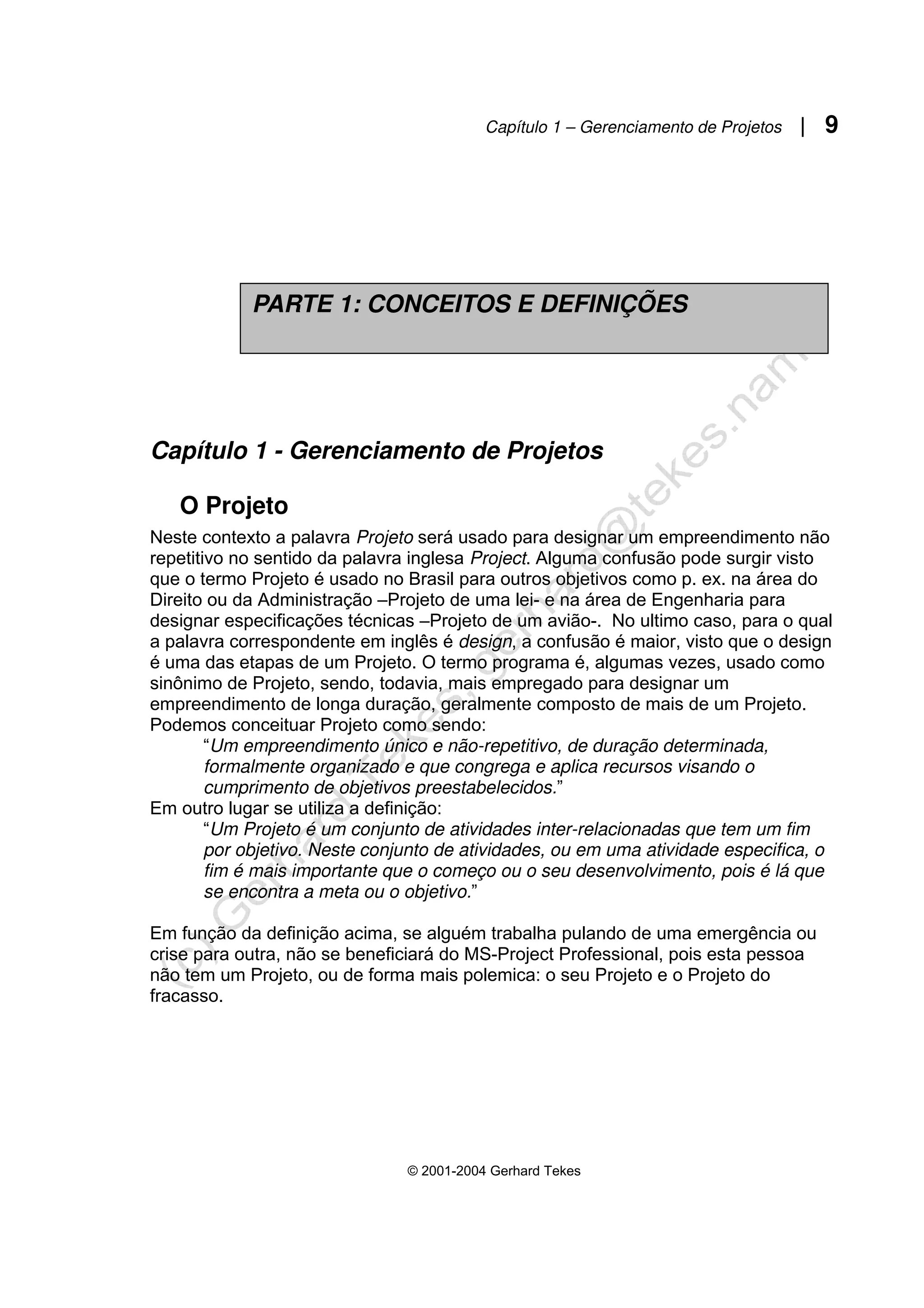 Capítulo 1 – Gerenciamento de Projetos | 9
© 2001-2004 Gerhard Tekes
Capítulo 1 - Gerenciamento de Projetos
O Projeto
Neste contexto a palavra Projeto será usado para designar um empreendimento não
repetitivo no sentido da palavra inglesa Project. Alguma confusão pode surgir visto
que o termo Projeto é usado no Brasil para outros objetivos como p. ex. na área do
Direito ou da Administração –Projeto de uma lei- e na área de Engenharia para
designar especificações técnicas –Projeto de um avião-. No ultimo caso, para o qual
a palavra correspondente em inglês é design, a confusão é maior, visto que o design
é uma das etapas de um Projeto. O termo programa é, algumas vezes, usado como
sinônimo de Projeto, sendo, todavia, mais empregado para designar um
empreendimento de longa duração, geralmente composto de mais de um Projeto.
Podemos conceituar Projeto como sendo:
“Um empreendimento único e não-repetitivo, de duração determinada,
formalmente organizado e que congrega e aplica recursos visando o
cumprimento de objetivos preestabelecidos.”
Em outro lugar se utiliza a definição:
“Um Projeto é um conjunto de atividades inter-relacionadas que tem um fim
por objetivo. Neste conjunto de atividades, ou em uma atividade especifica, o
fim é mais importante que o começo ou o seu desenvolvimento, pois é lá que
se encontra a meta ou o objetivo.”
Em função da definição acima, se alguém trabalha pulando de uma emergência ou
crise para outra, não se beneficiará do MS-Project Professional, pois esta pessoa
não tem um Projeto, ou de forma mais polemica: o seu Projeto e o Projeto do
fracasso.
PARTE 1: CONCEITOS E DEFINIÇÕES
 