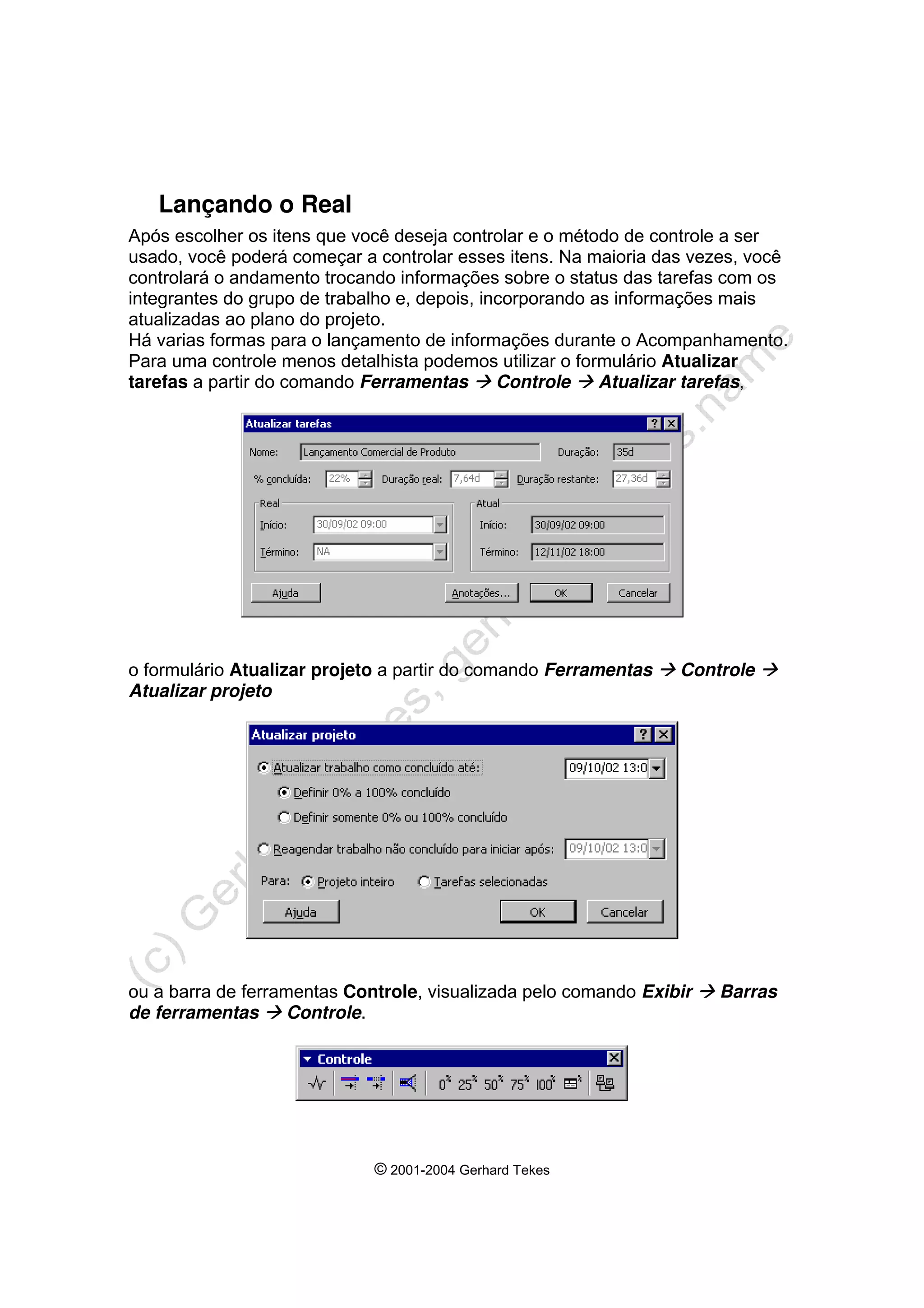 © 2001-2004 Gerhard Tekes
Lançando o Real
Após escolher os itens que você deseja controlar e o método de controle a ser
usado, você poderá começar a controlar esses itens. Na maioria das vezes, você
controlará o andamento trocando informações sobre o status das tarefas com os
integrantes do grupo de trabalho e, depois, incorporando as informações mais
atualizadas ao plano do projeto.
Há varias formas para o lançamento de informações durante o Acompanhamento.
Para uma controle menos detalhista podemos utilizar o formulário Atualizar
tarefas a partir do comando Ferramentas Æ Controle Æ Atualizar tarefas,
o formulário Atualizar projeto a partir do comando Ferramentas Æ Controle Æ
Atualizar projeto
ou a barra de ferramentas Controle, visualizada pelo comando Exibir Æ Barras
de ferramentas Æ Controle.
 