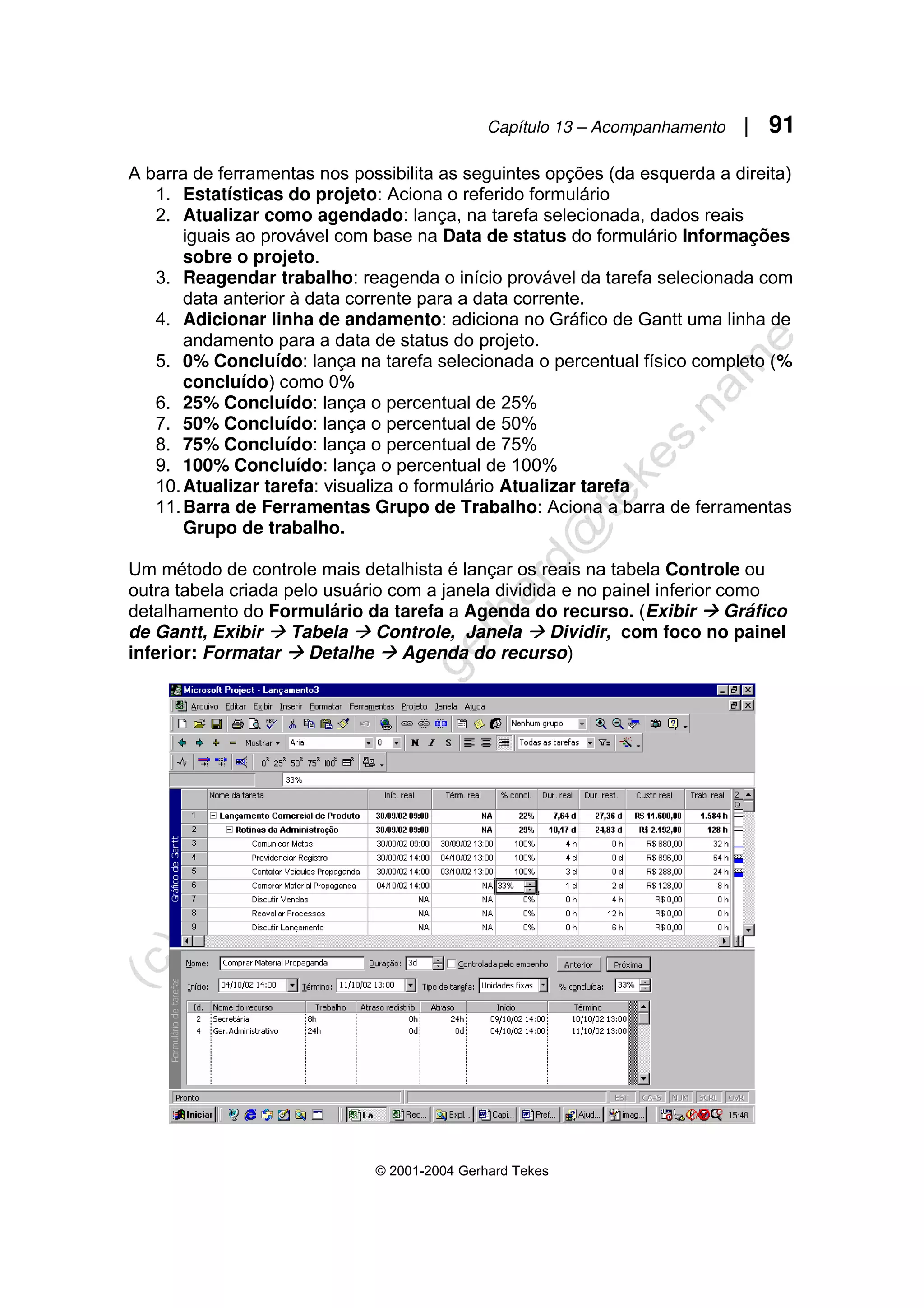 Capítulo 13 – Acompanhamento | 91
© 2001-2004 Gerhard Tekes
A barra de ferramentas nos possibilita as seguintes opções (da esquerda a direita)
1. Estatísticas do projeto: Aciona o referido formulário
2. Atualizar como agendado: lança, na tarefa selecionada, dados reais
iguais ao provável com base na Data de status do formulário Informações
sobre o projeto.
3. Reagendar trabalho: reagenda o início provável da tarefa selecionada com
data anterior à data corrente para a data corrente.
4. Adicionar linha de andamento: adiciona no Gráfico de Gantt uma linha de
andamento para a data de status do projeto.
5. 0% Concluído: lança na tarefa selecionada o percentual físico completo (%
concluído) como 0%
6. 25% Concluído: lança o percentual de 25%
7. 50% Concluído: lança o percentual de 50%
8. 75% Concluído: lança o percentual de 75%
9. 100% Concluído: lança o percentual de 100%
10.Atualizar tarefa: visualiza o formulário Atualizar tarefa
11.Barra de Ferramentas Grupo de Trabalho: Aciona a barra de ferramentas
Grupo de trabalho.
Um método de controle mais detalhista é lançar os reais na tabela Controle ou
outra tabela criada pelo usuário com a janela dividida e no painel inferior como
detalhamento do Formulário da tarefa a Agenda do recurso. (Exibir Æ Gráfico
de Gantt, Exibir Æ Tabela Æ Controle, Janela Æ Dividir, com foco no painel
inferior: Formatar Æ Detalhe Æ Agenda do recurso)
 