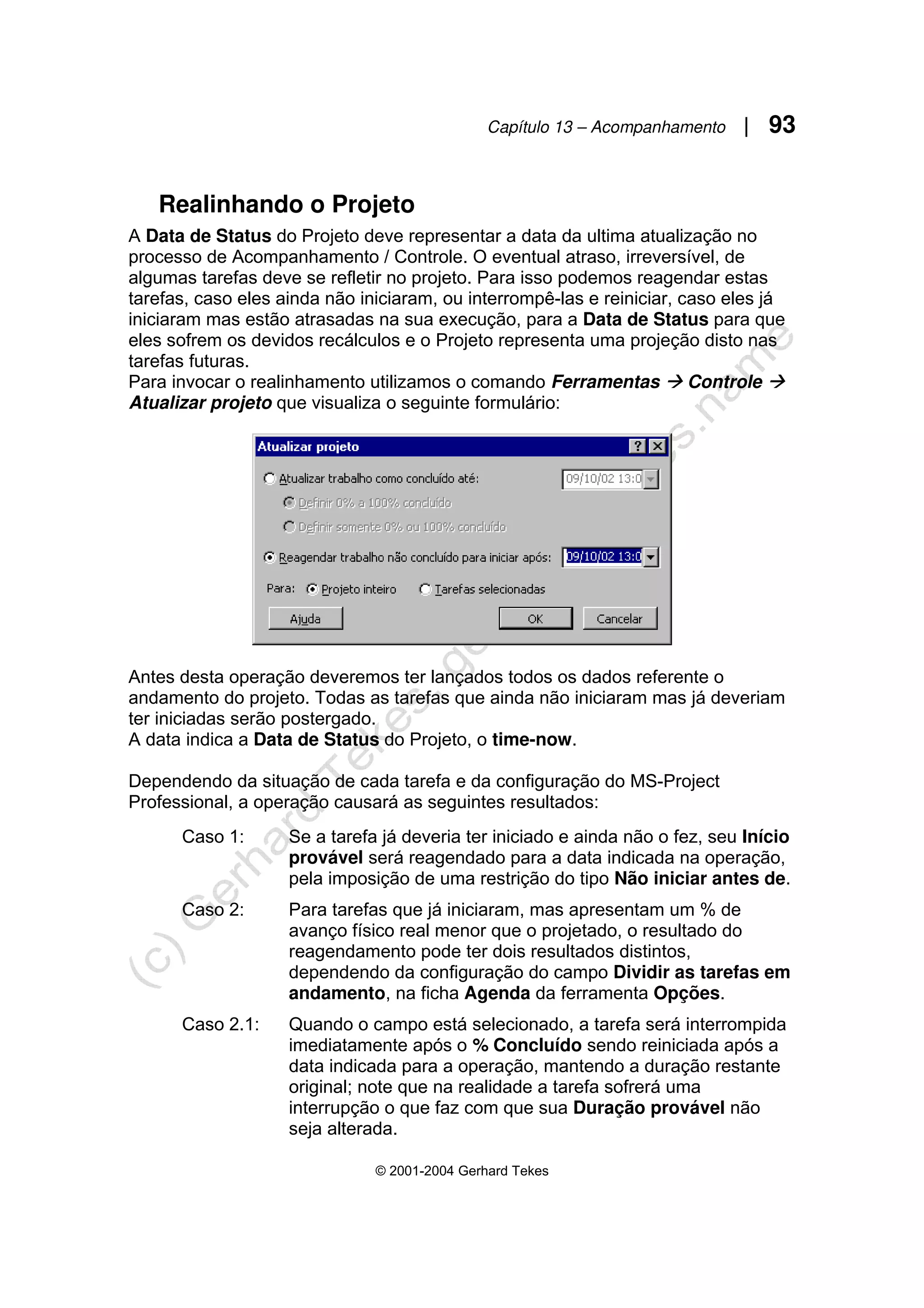 Capítulo 13 – Acompanhamento | 93
© 2001-2004 Gerhard Tekes
Realinhando o Projeto
A Data de Status do Projeto deve representar a data da ultima atualização no
processo de Acompanhamento / Controle. O eventual atraso, irreversível, de
algumas tarefas deve se refletir no projeto. Para isso podemos reagendar estas
tarefas, caso eles ainda não iniciaram, ou interrompê-las e reiniciar, caso eles já
iniciaram mas estão atrasadas na sua execução, para a Data de Status para que
eles sofrem os devidos recálculos e o Projeto representa uma projeção disto nas
tarefas futuras.
Para invocar o realinhamento utilizamos o comando Ferramentas Æ Controle Æ
Atualizar projeto que visualiza o seguinte formulário:
Antes desta operação deveremos ter lançados todos os dados referente o
andamento do projeto. Todas as tarefas que ainda não iniciaram mas já deveriam
ter iniciadas serão postergado.
A data indica a Data de Status do Projeto, o time-now.
Dependendo da situação de cada tarefa e da configuração do MS-Project
Professional, a operação causará as seguintes resultados:
Caso 1: Se a tarefa já deveria ter iniciado e ainda não o fez, seu Início
provável será reagendado para a data indicada na operação,
pela imposição de uma restrição do tipo Não iniciar antes de.
Caso 2: Para tarefas que já iniciaram, mas apresentam um % de
avanço físico real menor que o projetado, o resultado do
reagendamento pode ter dois resultados distintos,
dependendo da configuração do campo Dividir as tarefas em
andamento, na ficha Agenda da ferramenta Opções.
Caso 2.1: Quando o campo está selecionado, a tarefa será interrompida
imediatamente após o % Concluído sendo reiniciada após a
data indicada para a operação, mantendo a duração restante
original; note que na realidade a tarefa sofrerá uma
interrupção o que faz com que sua Duração provável não
seja alterada.
 