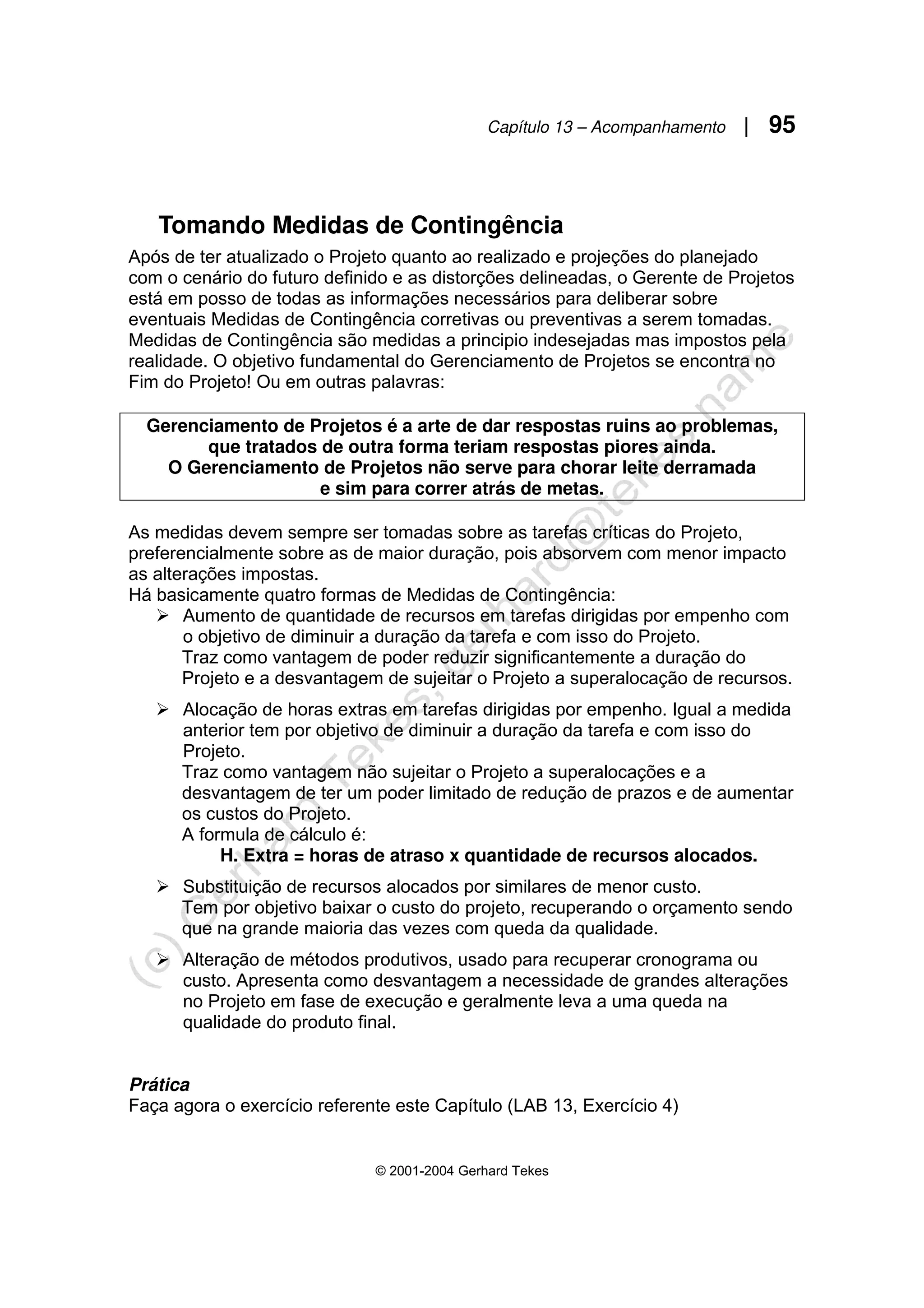 Capítulo 13 – Acompanhamento | 95
© 2001-2004 Gerhard Tekes
Tomando Medidas de Contingência
Após de ter atualizado o Projeto quanto ao realizado e projeções do planejado
com o cenário do futuro definido e as distorções delineadas, o Gerente de Projetos
está em posso de todas as informações necessários para deliberar sobre
eventuais Medidas de Contingência corretivas ou preventivas a serem tomadas.
Medidas de Contingência são medidas a principio indesejadas mas impostos pela
realidade. O objetivo fundamental do Gerenciamento de Projetos se encontra no
Fim do Projeto! Ou em outras palavras:
Gerenciamento de Projetos é a arte de dar respostas ruins ao problemas,
que tratados de outra forma teriam respostas piores ainda.
O Gerenciamento de Projetos não serve para chorar leite derramada
e sim para correr atrás de metas.
As medidas devem sempre ser tomadas sobre as tarefas críticas do Projeto,
preferencialmente sobre as de maior duração, pois absorvem com menor impacto
as alterações impostas.
Há basicamente quatro formas de Medidas de Contingência:
¾ Aumento de quantidade de recursos em tarefas dirigidas por empenho com
o objetivo de diminuir a duração da tarefa e com isso do Projeto.
Traz como vantagem de poder reduzir significantemente a duração do
Projeto e a desvantagem de sujeitar o Projeto a superalocação de recursos.
¾ Alocação de horas extras em tarefas dirigidas por empenho. Igual a medida
anterior tem por objetivo de diminuir a duração da tarefa e com isso do
Projeto.
Traz como vantagem não sujeitar o Projeto a superalocações e a
desvantagem de ter um poder limitado de redução de prazos e de aumentar
os custos do Projeto.
A formula de cálculo é:
H. Extra = horas de atraso x quantidade de recursos alocados.
¾ Substituição de recursos alocados por similares de menor custo.
Tem por objetivo baixar o custo do projeto, recuperando o orçamento sendo
que na grande maioria das vezes com queda da qualidade.
¾ Alteração de métodos produtivos, usado para recuperar cronograma ou
custo. Apresenta como desvantagem a necessidade de grandes alterações
no Projeto em fase de execução e geralmente leva a uma queda na
qualidade do produto final.
Prática
Faça agora o exercício referente este Capítulo (LAB 13, Exercício 4)
 