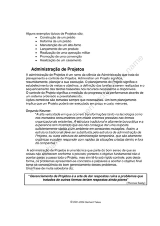 © 2001-2004 Gerhard Tekes
Alguns exemplos típicos de Projetos são:
• Construção de um prédio
• Reforma de um prédio
• Manutenção de um alto-forno
• Lançamento de um produto
• Realização de uma operação militar
• Promoção de uma convenção
• Realização de um casamento
Administração de Projetos
A administração de Projetos é um ramo da ciência da Administração que trata do
planejamento e controle de Projetos. Administrar um Projeto significa,
resumidamente, planejar a sua execução. O planejamento do Projeto significa o
estabelecimento de metas e objetivos, a definição das tarefas a serem realizadas e o
sequenciamento das tarefas baseadas nos recursos necessários e disponíveis.
O controle do Projeto significa a medição do progresso e da performance através de
um sistema ordenado e preestabelecido.
Ações corretivos são tomadas sempre que necessárias. Um bom planejamento
implica que um Projeto poderá ser executado em prazo e custo menores.
Segundo Kerzner:
“A alta velocidade em que ocorrem transformações tanto na tecnologia como
nos mercados consumidores tem criado enormes pressões nas formas
organizacionais existentes. A estrutura tradicional e altamente burocrática e a
experiência tem mostrado que ela não consegue dar uma resposta
suficientemente rápida a um ambiente em constantes mutações. Assim, a
estrutura tradicional deve ser substituída pela estrutura de administração de
Projetos, ou outra estrutura de administração temporária, que são altamente
orgânicas e podem responder com rapidez às situações criadas dentro e fora
da companhia.”
A administração de Projetos é uma técnica que parte do bom senso de que as
coisas não acontecem conforme o previsto; portanto o objetivo fundamental não é
acertar passo a passo todo o Projeto, mas sim tê-lo sob rígido controle, pois desta
forma, os problemas apresentam-se concretos e palpáveis e acertar o objetivo final
torna-se conseqüência do bom gerenciamento destes problemas.
Uma frase de muita sabedoria diz:
“Gerenciamento de Projetos é a arte de dar respostas ruins a problemas que
tratados de outras formas teriam respostas ainda piores”
(Thomas Saaty)
 