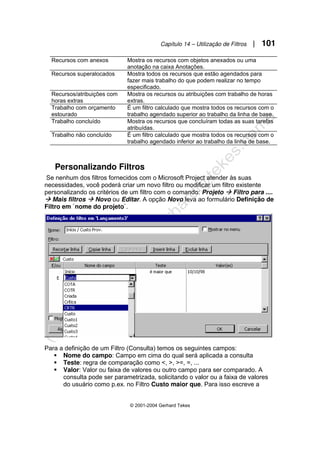 Capítulo 14 – Utilização de Filtros | 101
© 2001-2004 Gerhard Tekes
Recursos com anexos Mostra os recursos com objetos anexados ou uma
anotação na caixa Anotações.
Recursos superalocados Mostra todos os recursos que estão agendados para
fazer mais trabalho do que podem realizar no tempo
especificado.
Recursos/atribuições com
horas extras
Mostra os recursos ou atribuições com trabalho de horas
extras.
Trabalho com orçamento
estourado
É um filtro calculado que mostra todos os recursos com o
trabalho agendado superior ao trabalho da linha de base.
Trabalho concluído Mostra os recursos que concluíram todas as suas tarefas
atribuídas.
Trabalho não concluído É um filtro calculado que mostra todos os recursos com o
trabalho agendado inferior ao trabalho da linha de base.
Personalizando Filtros
Se nenhum dos filtros fornecidos com o Microsoft Project atender às suas
necessidades, você poderá criar um novo filtro ou modificar um filtro existente
personalizando os critérios de um filtro com o comando: Projeto Æ Filtro para ....
Æ Mais filtros Æ Novo ou Editar. A opção Novo leva ao formulário Definição de
Filtro em `nome do projeto`.
Para a definição de um Filtro (Consulta) temos os seguintes campos:
ƒ Nome do campo: Campo em cima do qual será aplicada a consulta
ƒ Teste: regra de comparação como <, >, >=, =, ...
ƒ Valor: Valor ou faixa de valores ou outro campo para ser comparado. A
consulta pode ser parametrizada, solicitando o valor ou a faixa de valores
do usuário como p.ex. no Filtro Custo maior que. Para isso escreve a
 