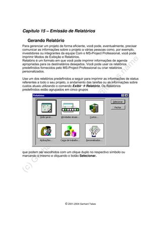 © 2001-2004 Gerhard Tekes
Capítulo 15 – Emissão de Relatórios
Gerando Relatório
Para gerenciar um projeto de forma eficiente, você pode, eventualmente, precisar
comunicar as informações sobre o projeto a várias pessoas como, por exemplo,
investidores ou integrantes da equipe Com o MS-Project Professional, você pode
imprimir Modos de Exibição e Relatórios.
Relatório é um formato em que você pode imprimir informações de agenda
apropriadas para os destinatários desejados. Você pode usar os relatórios
predefinidos fornecidos pelo MS-Project Professional ou criar relatórios
personalizados.
Use um dos relatórios predefinidos a seguir para imprimir as informações de status
referentes a todo o seu projeto, o andamento das tarefas ou as informações sobre
custos atuais utilizando o comando Exibir Æ Relatório. Os Relatórios
predefinidos estão agrupados em cinco grupos
que podem ser escolhidos com um clique duplo no respectivo símbolo ou
marcando o mesmo e cliquando o botão Selecionar.
 